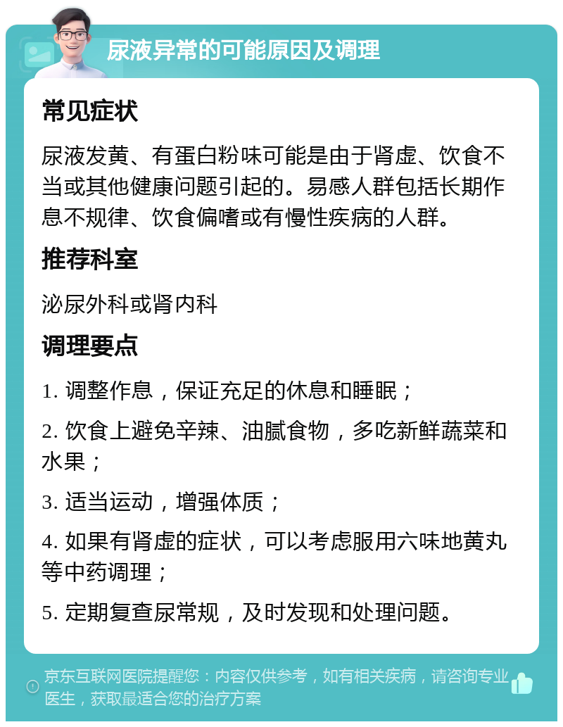 尿液异常的可能原因及调理 常见症状 尿液发黄、有蛋白粉味可能是由于肾虚、饮食不当或其他健康问题引起的。易感人群包括长期作息不规律、饮食偏嗜或有慢性疾病的人群。 推荐科室 泌尿外科或肾内科 调理要点 1. 调整作息，保证充足的休息和睡眠； 2. 饮食上避免辛辣、油腻食物，多吃新鲜蔬菜和水果； 3. 适当运动，增强体质； 4. 如果有肾虚的症状，可以考虑服用六味地黄丸等中药调理； 5. 定期复查尿常规，及时发现和处理问题。