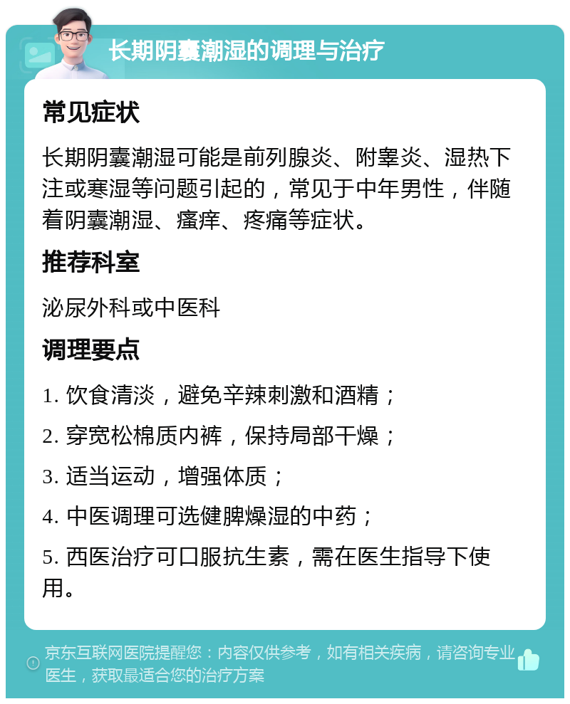 长期阴囊潮湿的调理与治疗 常见症状 长期阴囊潮湿可能是前列腺炎、附睾炎、湿热下注或寒湿等问题引起的，常见于中年男性，伴随着阴囊潮湿、瘙痒、疼痛等症状。 推荐科室 泌尿外科或中医科 调理要点 1. 饮食清淡，避免辛辣刺激和酒精； 2. 穿宽松棉质内裤，保持局部干燥； 3. 适当运动，增强体质； 4. 中医调理可选健脾燥湿的中药； 5. 西医治疗可口服抗生素，需在医生指导下使用。