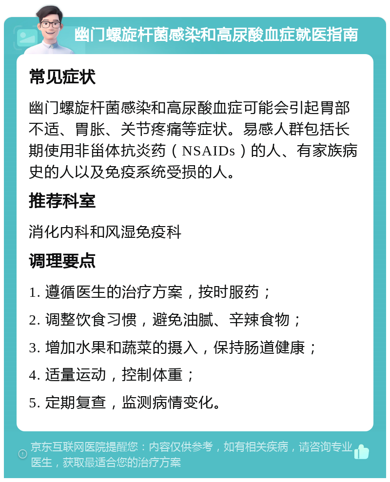 幽门螺旋杆菌感染和高尿酸血症就医指南 常见症状 幽门螺旋杆菌感染和高尿酸血症可能会引起胃部不适、胃胀、关节疼痛等症状。易感人群包括长期使用非甾体抗炎药（NSAIDs）的人、有家族病史的人以及免疫系统受损的人。 推荐科室 消化内科和风湿免疫科 调理要点 1. 遵循医生的治疗方案，按时服药； 2. 调整饮食习惯，避免油腻、辛辣食物； 3. 增加水果和蔬菜的摄入，保持肠道健康； 4. 适量运动，控制体重； 5. 定期复查，监测病情变化。