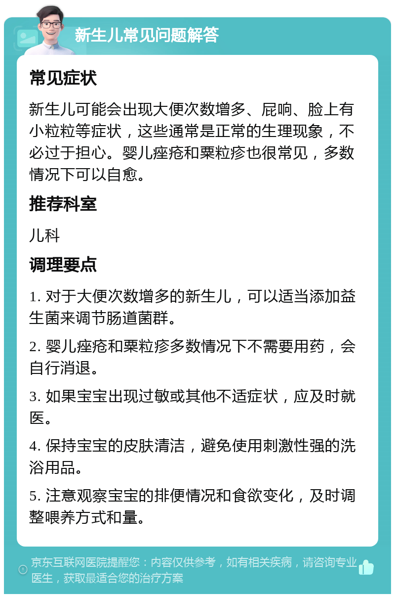 新生儿常见问题解答 常见症状 新生儿可能会出现大便次数增多、屁响、脸上有小粒粒等症状，这些通常是正常的生理现象，不必过于担心。婴儿痤疮和粟粒疹也很常见，多数情况下可以自愈。 推荐科室 儿科 调理要点 1. 对于大便次数增多的新生儿，可以适当添加益生菌来调节肠道菌群。 2. 婴儿痤疮和粟粒疹多数情况下不需要用药，会自行消退。 3. 如果**出现过敏或其他不适症状，应及时就医。 4. 保持**的皮肤清洁，避免使用刺激性强的洗浴用品。 5. 注意观察**的排便情况和食欲变化，及时调整喂养方式和量。