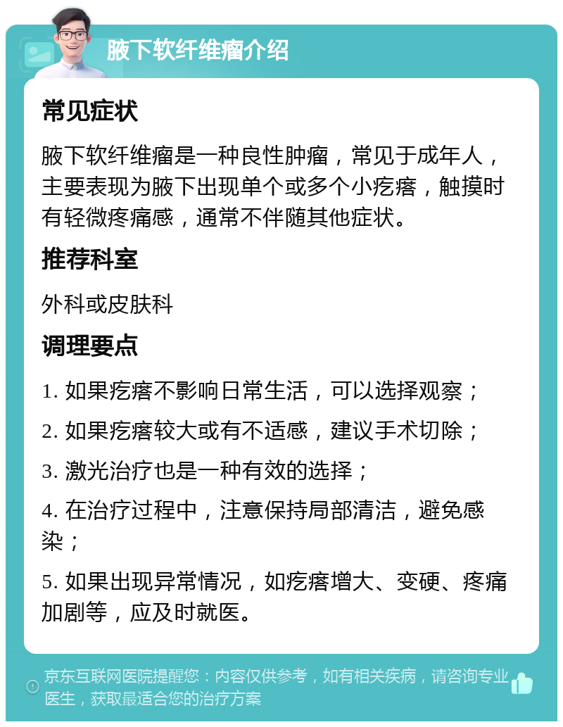 腋下软纤维瘤介绍 常见症状 腋下软纤维瘤是一种良性肿瘤，常见于成年人，主要表现为腋下出现单个或多个小疙瘩，触摸时有轻微疼痛感，通常不伴随其他症状。 推荐科室 外科或皮肤科 调理要点 1. 如果疙瘩不影响日常生活，可以选择观察； 2. 如果疙瘩较大或有不适感，建议手术切除； 3. 激光治疗也是一种有效的选择； 4. 在治疗过程中，注意保持局部清洁，避免感染； 5. 如果出现异常情况，如疙瘩增大、变硬、疼痛加剧等，应及时就医。