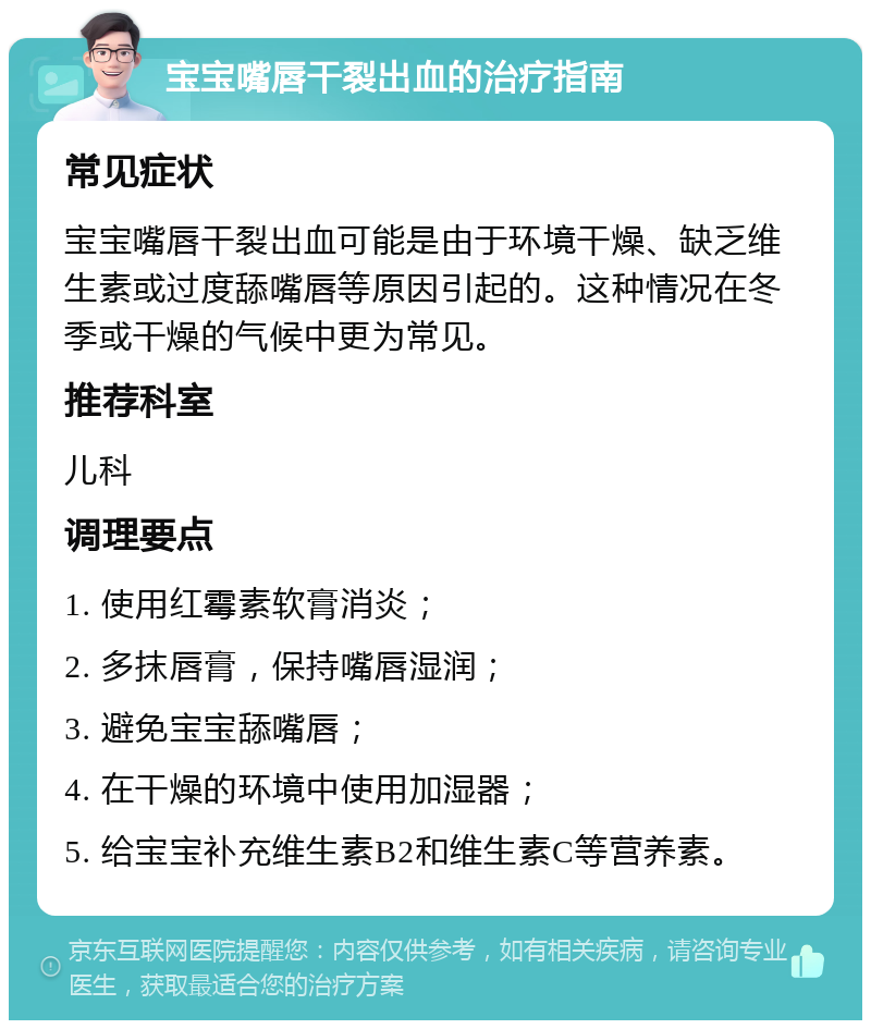 宝宝嘴唇干裂出血的治疗指南 常见症状 宝宝嘴唇干裂出血可能是由于环境干燥、缺乏维生素或过度舔嘴唇等原因引起的。这种情况在冬季或干燥的气候中更为常见。 推荐科室 儿科 调理要点 1. 使用红霉素软膏消炎； 2. 多抹唇膏，保持嘴唇湿润； 3. 避免宝宝舔嘴唇； 4. 在干燥的环境中使用加湿器； 5. 给宝宝补充维生素B2和维生素C等营养素。