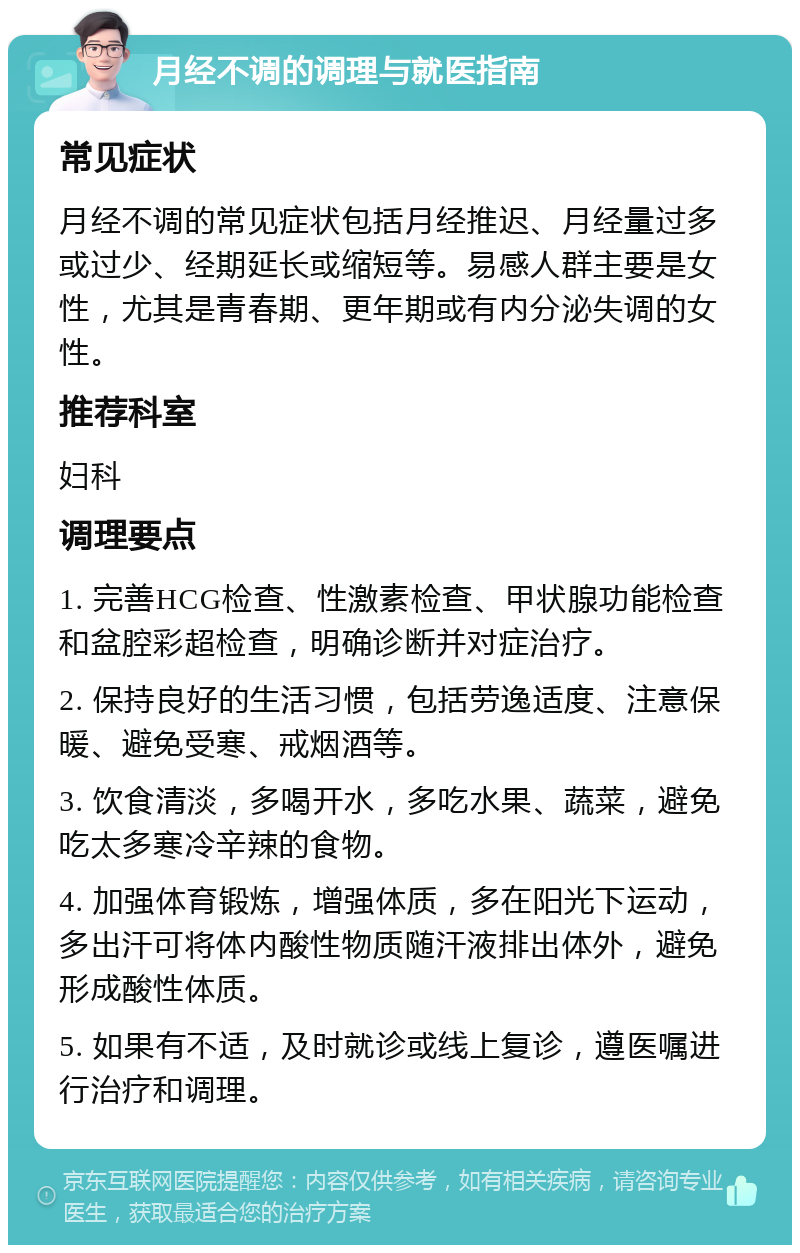 月经不调的调理与就医指南 常见症状 月经不调的常见症状包括月经推迟、月经量过多或过少、经期延长或缩短等。易感人群主要是女性，尤其是青春期、更年期或有内分泌失调的女性。 推荐科室 妇科 调理要点 1. 完善HCG检查、性激素检查、甲状腺功能检查和盆腔彩超检查，明确诊断并对症治疗。 2. 保持良好的生活习惯，包括劳逸适度、注意保暖、避免受寒、戒烟酒等。 3. 饮食清淡，多喝开水，多吃水果、蔬菜，避免吃太多寒冷辛辣的食物。 4. 加强体育锻炼，增强体质，多在阳光下运动，多出汗可将体内酸性物质随汗液排出体外，避免形成酸性体质。 5. 如果有不适，及时就诊或线上复诊，遵医嘱进行治疗和调理。