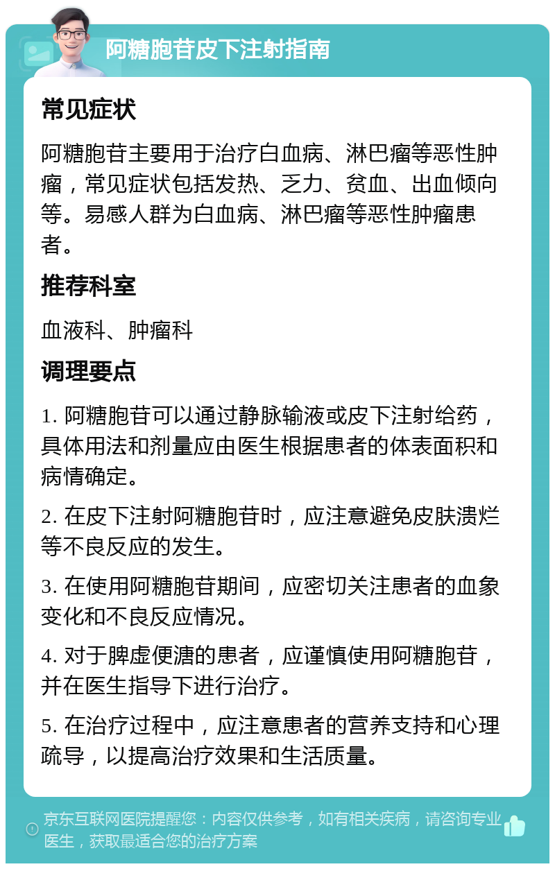 阿糖胞苷皮下注射指南 常见症状 阿糖胞苷主要用于治疗白血病、淋巴瘤等恶性肿瘤，常见症状包括发热、乏力、贫血、出血倾向等。易感人群为白血病、淋巴瘤等恶性肿瘤患者。 推荐科室 血液科、肿瘤科 调理要点 1. 阿糖胞苷可以通过静脉输液或皮下注射给药，具体用法和剂量应由医生根据患者的体表面积和病情确定。 2. 在皮下注射阿糖胞苷时，应注意避免皮肤溃烂等不良反应的发生。 3. 在使用阿糖胞苷期间，应密切关注患者的血象变化和不良反应情况。 4. 对于脾虚便溏的患者，应谨慎使用阿糖胞苷，并在医生指导下进行治疗。 5. 在治疗过程中，应注意患者的营养支持和心理疏导，以提高治疗效果和生活质量。