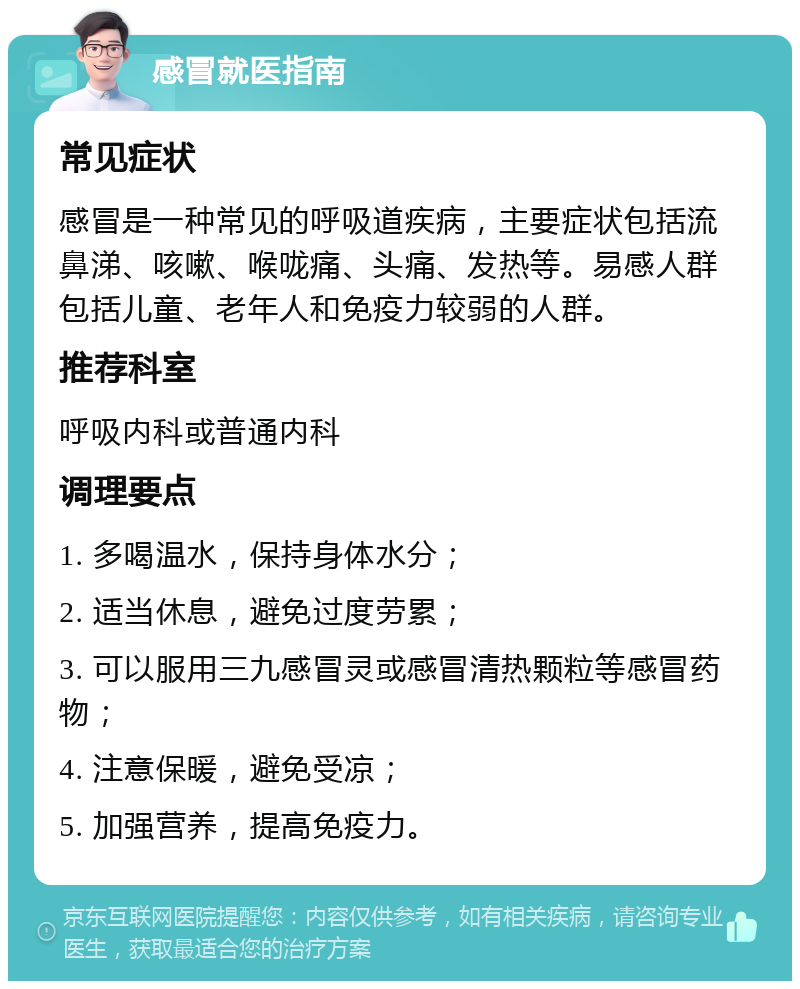 感冒就医指南 常见症状 感冒是一种常见的呼吸道疾病，主要症状包括流鼻涕、咳嗽、喉咙痛、头痛、发热等。易感人群包括儿童、老年人和免疫力较弱的人群。 推荐科室 呼吸内科或普通内科 调理要点 1. 多喝温水，保持身体水分； 2. 适当休息，避免过度劳累； 3. 可以服用三九感冒灵或感冒清热颗粒等感冒药物； 4. 注意保暖，避免受凉； 5. 加强营养，提高免疫力。