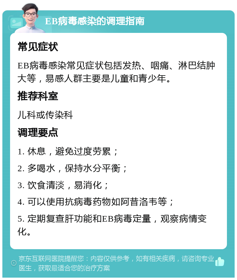 EB病毒感染的调理指南 常见症状 EB病毒感染常见症状包括发热、咽痛、淋巴结肿大等，易感人群主要是儿童和青少年。 推荐科室 儿科或传染科 调理要点 1. 休息，避免过度劳累； 2. 多喝水，保持水分平衡； 3. 饮食清淡，易消化； 4. 可以使用抗病毒药物如阿昔洛韦等； 5. 定期复查肝功能和EB病毒定量，观察病情变化。