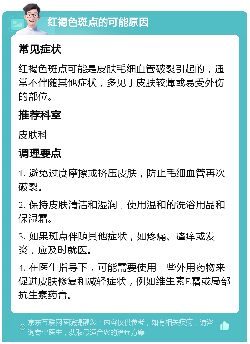 红褐色斑点的可能原因 常见症状 红褐色斑点可能是皮肤毛细血管破裂引起的，通常不伴随其他症状，多见于皮肤较薄或易受外伤的部位。 推荐科室 皮肤科 调理要点 1. 避免过度摩擦或挤压皮肤，防止毛细血管再次破裂。 2. 保持皮肤清洁和湿润，使用温和的洗浴用品和保湿霜。 3. 如果斑点伴随其他症状，如疼痛、瘙痒或发炎，应及时就医。 4. 在医生指导下，可能需要使用一些外用药物来促进皮肤修复和减轻症状，例如维生素E霜或局部抗生素药膏。