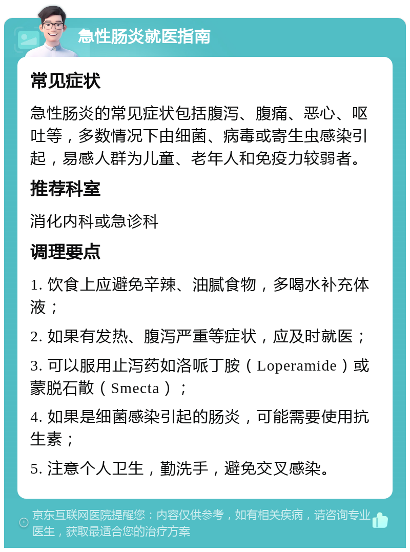 急性肠炎就医指南 常见症状 急性肠炎的常见症状包括腹泻、腹痛、恶心、呕吐等，多数情况下由细菌、病毒或寄生虫感染引起，易感人群为儿童、老年人和免疫力较弱者。 推荐科室 消化内科或急诊科 调理要点 1. 饮食上应避免辛辣、油腻食物，多喝水补充体液； 2. 如果有发热、腹泻严重等症状，应及时就医； 3. 可以服用止泻药如洛哌丁胺（Loperamide）或蒙脱石散（Smecta）； 4. 如果是细菌感染引起的肠炎，可能需要使用抗生素； 5. 注意个人卫生，勤洗手，避免交叉感染。