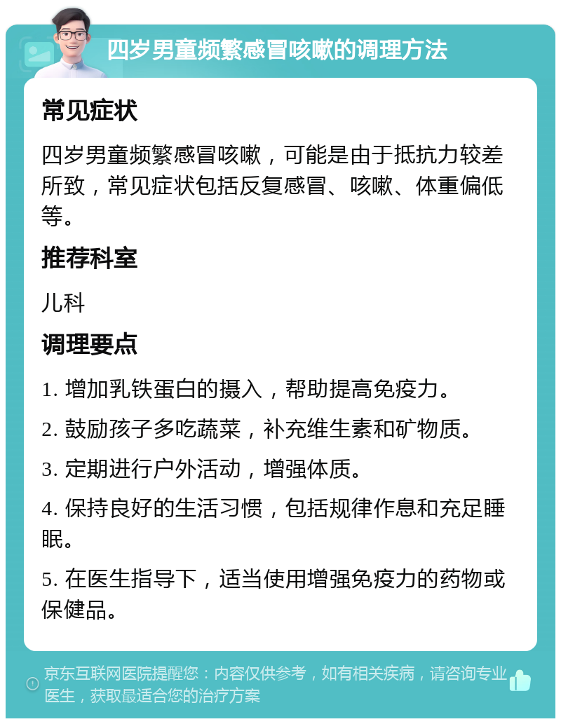 四岁男童频繁感冒咳嗽的调理方法 常见症状 四岁男童频繁感冒咳嗽，可能是由于抵抗力较差所致，常见症状包括反复感冒、咳嗽、体重偏低等。 推荐科室 儿科 调理要点 1. 增加乳铁蛋白的摄入，帮助提高免疫力。 2. 鼓励孩子多吃蔬菜，补充维生素和矿物质。 3. 定期进行户外活动，增强体质。 4. 保持良好的生活习惯，包括规律作息和充足睡眠。 5. 在医生指导下，适当使用增强免疫力的药物或保健品。