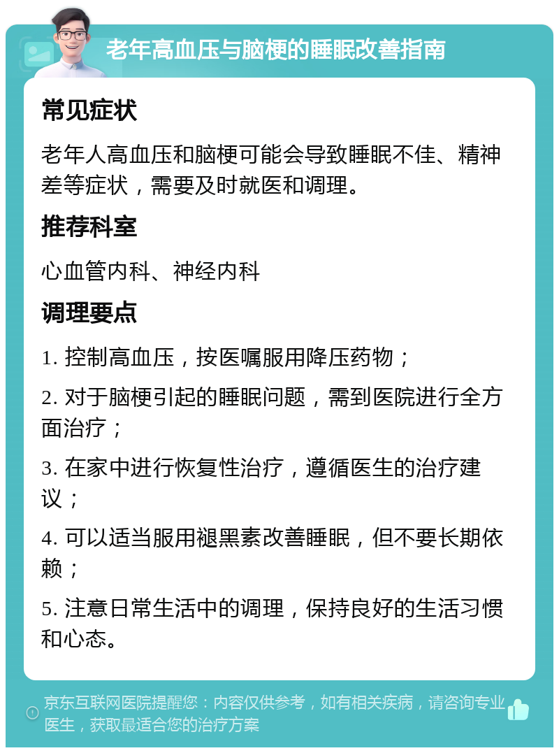 老年高血压与脑梗的睡眠改善指南 常见症状 老年人高血压和脑梗可能会导致睡眠不佳、精神差等症状，需要及时就医和调理。 推荐科室 心血管内科、神经内科 调理要点 1. 控制高血压，按医嘱服用降压药物； 2. 对于脑梗引起的睡眠问题，需到医院进行全方面治疗； 3. 在家中进行恢复性治疗，遵循医生的治疗建议； 4. 可以适当服用褪黑素改善睡眠，但不要长期依赖； 5. 注意日常生活中的调理，保持良好的生活习惯和心态。