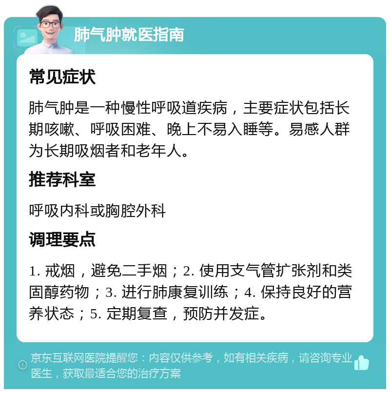 肺气肿就医指南 常见症状 肺气肿是一种慢性呼吸道疾病，主要症状包括长期咳嗽、呼吸困难、晚上不易入睡等。易感人群为长期吸烟者和老年人。 推荐科室 呼吸内科或胸腔外科 调理要点 1. 戒烟，避免二手烟；2. 使用支气管扩张剂和类固醇药物；3. 进行肺康复训练；4. 保持良好的营养状态；5. 定期复查，预防并发症。