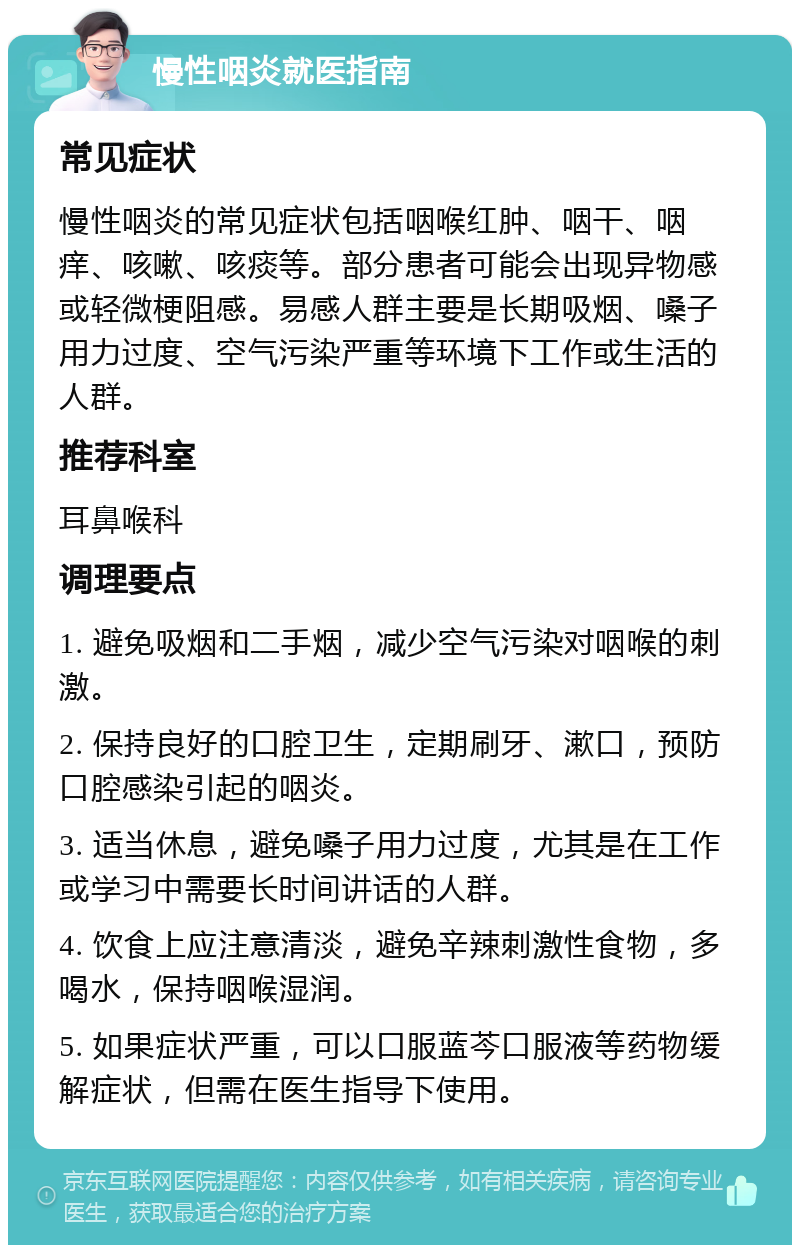 慢性咽炎就医指南 常见症状 慢性咽炎的常见症状包括咽喉红肿、咽干、咽痒、咳嗽、咳痰等。部分患者可能会出现异物感或轻微梗阻感。易感人群主要是长期吸烟、嗓子用力过度、空气污染严重等环境下工作或生活的人群。 推荐科室 耳鼻喉科 调理要点 1. 避免吸烟和二手烟，减少空气污染对咽喉的刺激。 2. 保持良好的口腔卫生，定期刷牙、漱口，预防口腔感染引起的咽炎。 3. 适当休息，避免嗓子用力过度，尤其是在工作或学习中需要长时间讲话的人群。 4. 饮食上应注意清淡，避免辛辣刺激性食物，多喝水，保持咽喉湿润。 5. 如果症状严重，可以口服蓝芩口服液等药物缓解症状，但需在医生指导下使用。