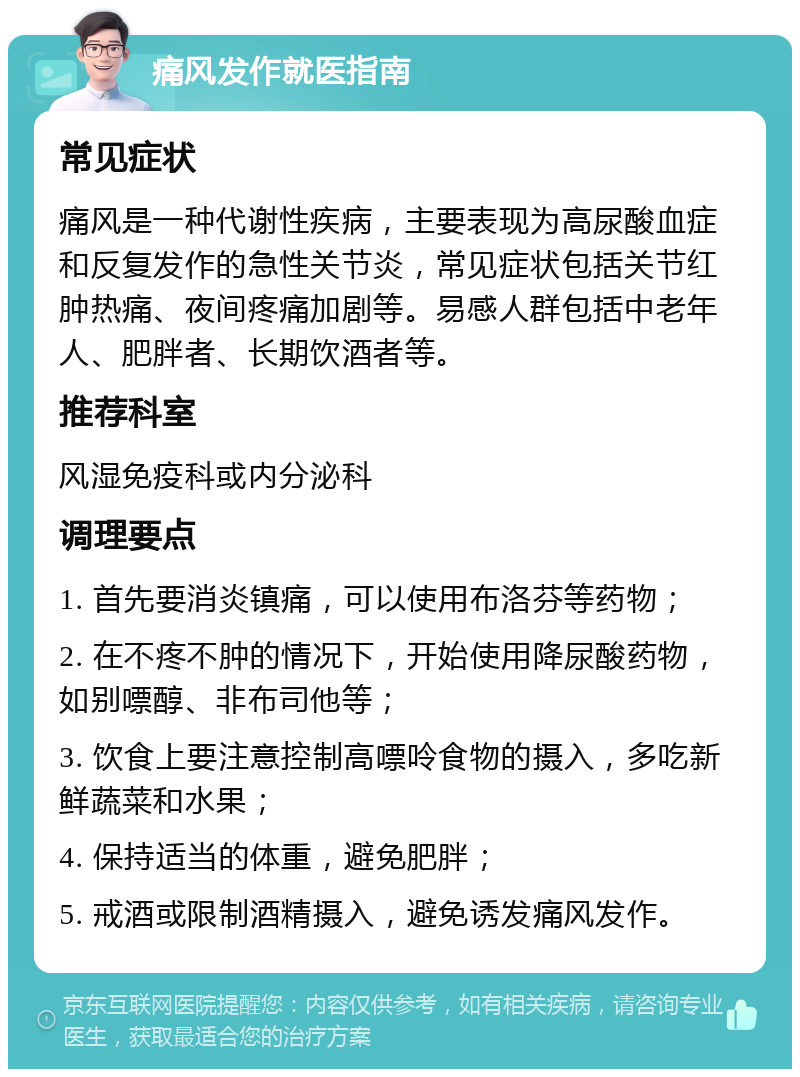 痛风发作就医指南 常见症状 痛风是一种代谢性疾病，主要表现为高尿酸血症和反复发作的急性关节炎，常见症状包括关节红肿热痛、夜间疼痛加剧等。易感人群包括中老年人、肥胖者、长期饮酒者等。 推荐科室 风湿免疫科或内分泌科 调理要点 1. 首先要消炎镇痛，可以使用布洛芬等药物； 2. 在不疼不肿的情况下，开始使用降尿酸药物，如别嘌醇、非布司他等； 3. 饮食上要注意控制高嘌呤食物的摄入，多吃新鲜蔬菜和水果； 4. 保持适当的体重，避免肥胖； 5. 戒酒或限制酒精摄入，避免诱发痛风发作。