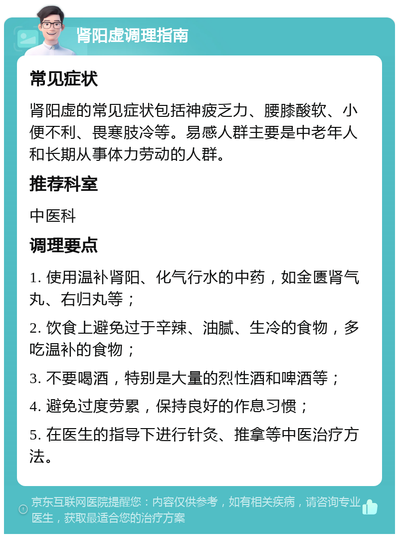 肾阳虚调理指南 常见症状 肾阳虚的常见症状包括神疲乏力、腰膝酸软、小便不利、畏寒肢冷等。易感人群主要是中老年人和长期从事体力劳动的人群。 推荐科室 中医科 调理要点 1. 使用温补肾阳、化气行水的中药，如金匮肾气丸、右归丸等； 2. 饮食上避免过于辛辣、油腻、生冷的食物，多吃温补的食物； 3. 不要喝酒，特别是大量的烈性酒和啤酒等； 4. 避免过度劳累，保持良好的作息习惯； 5. 在医生的指导下进行针灸、推拿等中医治疗方法。