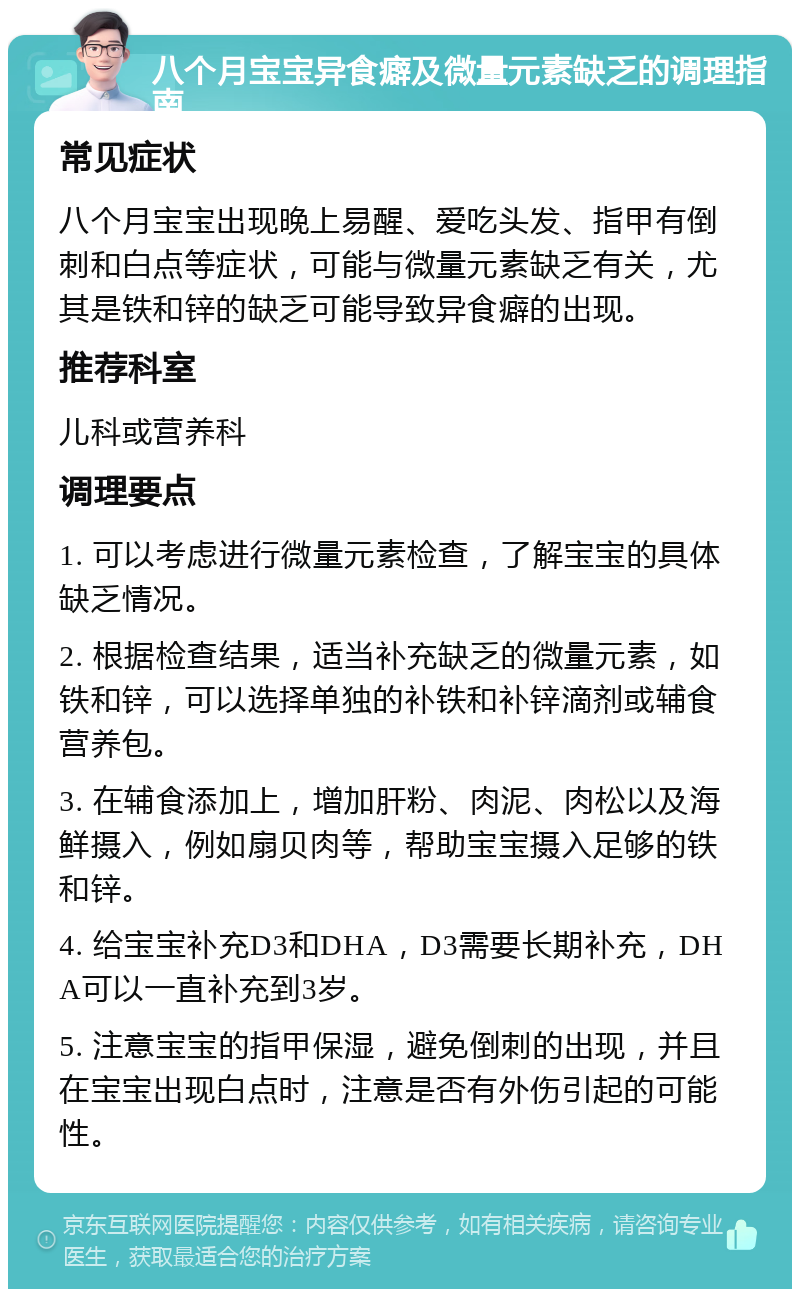 八个月宝宝异食癖及微量元素缺乏的调理指南 常见症状 八个月宝宝出现晚上易醒、爱吃头发、指甲有倒刺和白点等症状，可能与微量元素缺乏有关，尤其是铁和锌的缺乏可能导致异食癖的出现。 推荐科室 儿科或营养科 调理要点 1. 可以考虑进行微量元素检查，了解宝宝的具体缺乏情况。 2. 根据检查结果，适当补充缺乏的微量元素，如铁和锌，可以选择单独的补铁和补锌滴剂或辅食营养包。 3. 在辅食添加上，增加肝粉、肉泥、肉松以及海鲜摄入，例如扇贝肉等，帮助宝宝摄入足够的铁和锌。 4. 给宝宝补充D3和DHA，D3需要长期补充，DHA可以一直补充到3岁。 5. 注意宝宝的指甲保湿，避免倒刺的出现，并且在宝宝出现白点时，注意是否有外伤引起的可能性。