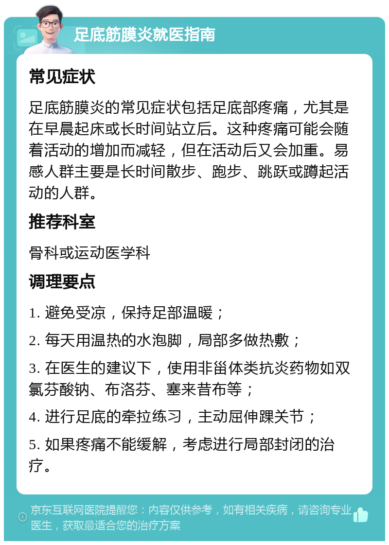 足底筋膜炎就医指南 常见症状 足底筋膜炎的常见症状包括足底部疼痛，尤其是在早晨起床或长时间站立后。这种疼痛可能会随着活动的增加而减轻，但在活动后又会加重。易感人群主要是长时间散步、跑步、跳跃或蹲起活动的人群。 推荐科室 骨科或运动医学科 调理要点 1. 避免受凉，保持足部温暖； 2. 每天用温热的水泡脚，局部多做热敷； 3. 在医生的建议下，使用非甾体类抗炎药物如双氯芬酸钠、布洛芬、塞来昔布等； 4. 进行足底的牵拉练习，主动屈伸踝关节； 5. 如果疼痛不能缓解，考虑进行局部封闭的治疗。