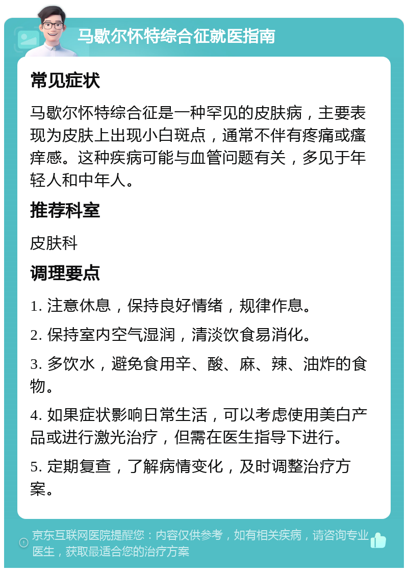 马歇尔怀特综合征就医指南 常见症状 马歇尔怀特综合征是一种罕见的皮肤病，主要表现为皮肤上出现小白斑点，通常不伴有疼痛或瘙痒感。这种疾病可能与血管问题有关，多见于年轻人和中年人。 推荐科室 皮肤科 调理要点 1. 注意休息，保持良好情绪，规律作息。 2. 保持室内空气湿润，清淡饮食易消化。 3. 多饮水，避免食用辛、酸、麻、辣、油炸的食物。 4. 如果症状影响日常生活，可以考虑使用美白产品或进行激光治疗，但需在医生指导下进行。 5. 定期复查，了解病情变化，及时调整治疗方案。