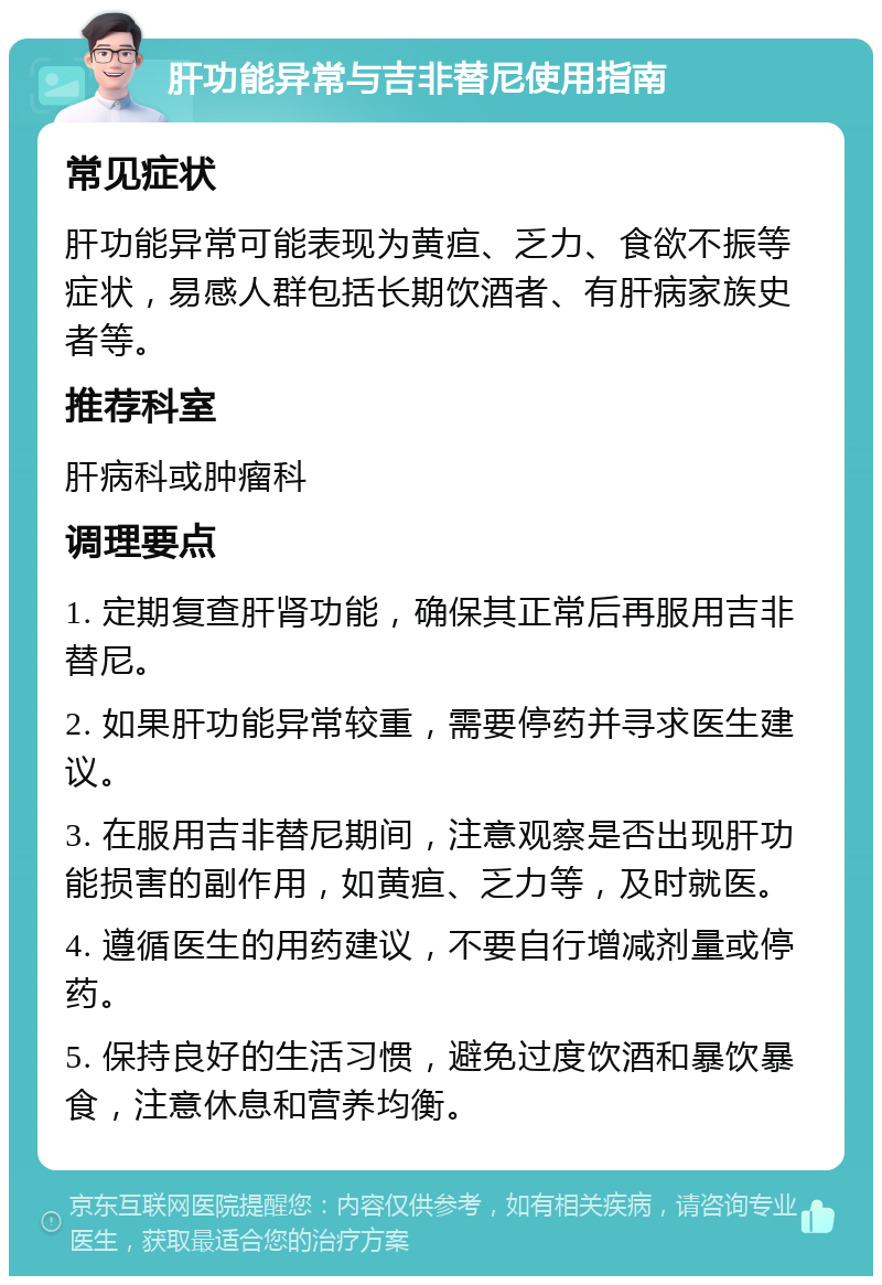 肝功能异常与吉非替尼使用指南 常见症状 肝功能异常可能表现为黄疸、乏力、食欲不振等症状，易感人群包括长期饮酒者、有肝病家族史者等。 推荐科室 肝病科或肿瘤科 调理要点 1. 定期复查肝肾功能，确保其正常后再服用吉非替尼。 2. 如果肝功能异常较重，需要停药并寻求医生建议。 3. 在服用吉非替尼期间，注意观察是否出现肝功能损害的副作用，如黄疸、乏力等，及时就医。 4. 遵循医生的用药建议，不要自行增减剂量或停药。 5. 保持良好的生活习惯，避免过度饮酒和暴饮暴食，注意休息和营养均衡。