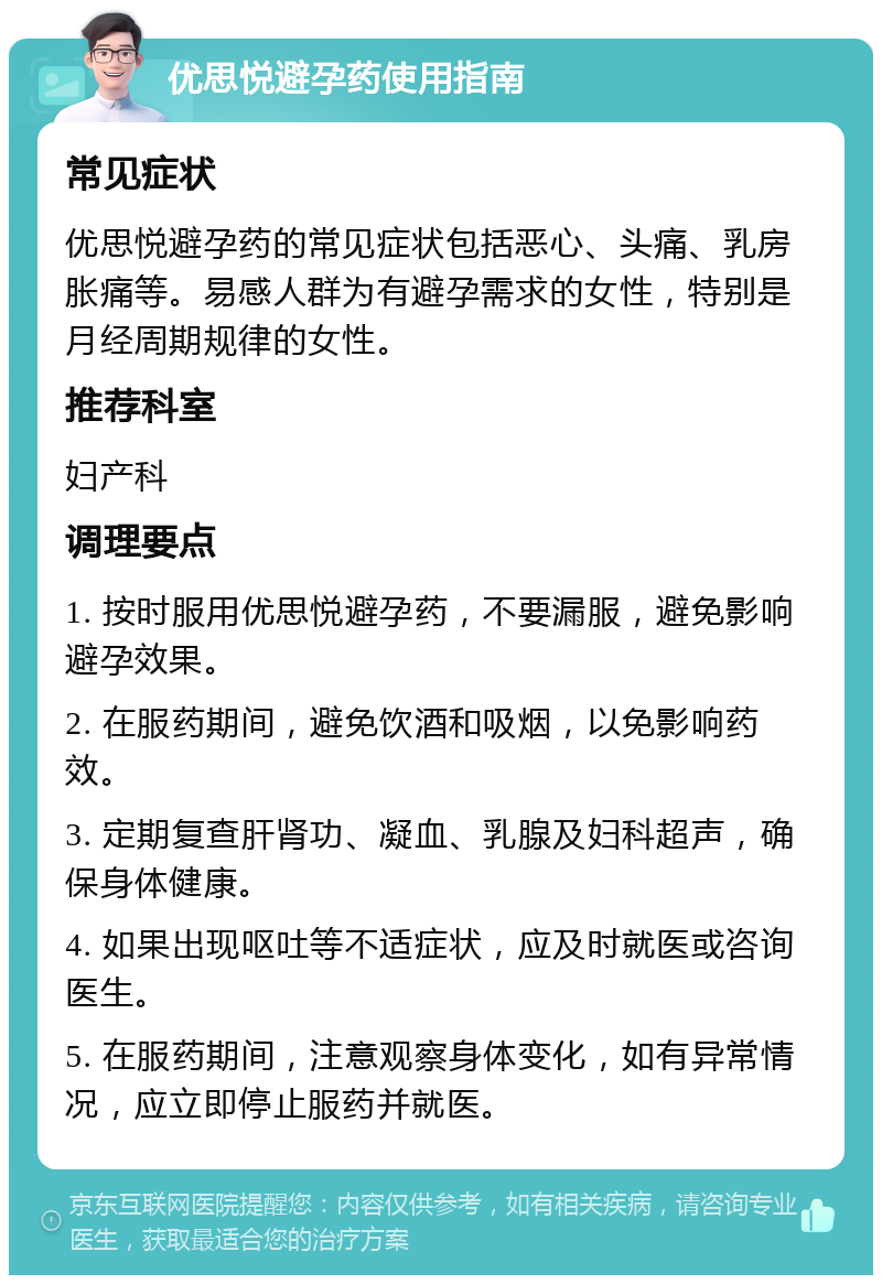 优思悦避孕药使用指南 常见症状 优思悦避孕药的常见症状包括恶心、头痛、乳房胀痛等。易感人群为有避孕需求的女性，特别是月经周期规律的女性。 推荐科室 妇产科 调理要点 1. 按时服用优思悦避孕药，不要漏服，避免影响避孕效果。 2. 在服药期间，避免饮酒和吸烟，以免影响药效。 3. 定期复查肝肾功、凝血、乳腺及妇科超声，确保身体健康。 4. 如果出现呕吐等不适症状，应及时就医或咨询医生。 5. 在服药期间，注意观察身体变化，如有异常情况，应立即停止服药并就医。