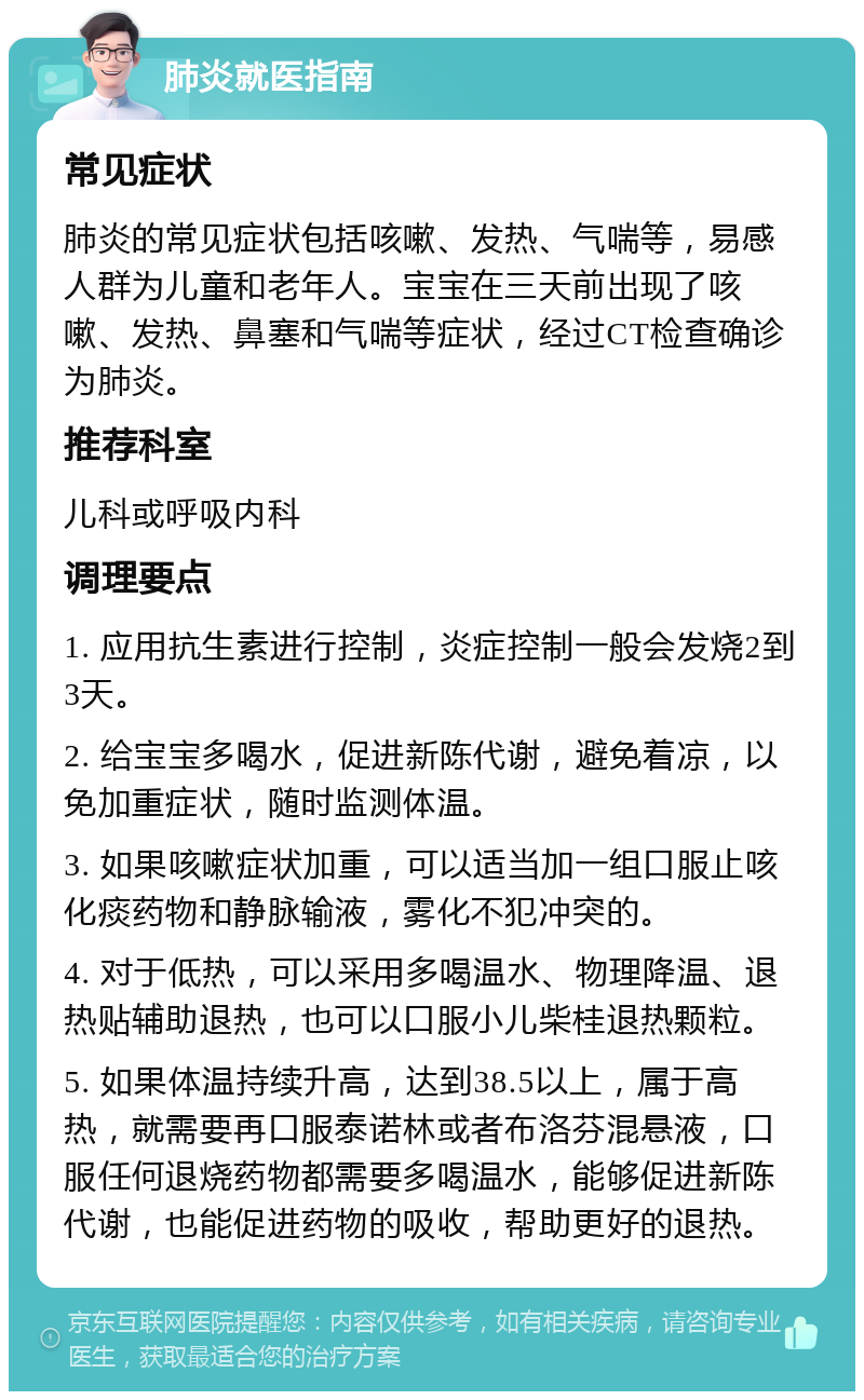 肺炎就医指南 常见症状 肺炎的常见症状包括咳嗽、发热、气喘等，易感人群为儿童和老年人。宝宝在三天前出现了咳嗽、发热、鼻塞和气喘等症状，经过CT检查确诊为肺炎。 推荐科室 儿科或呼吸内科 调理要点 1. 应用抗生素进行控制，炎症控制一般会发烧2到3天。 2. 给宝宝多喝水，促进新陈代谢，避免着凉，以免加重症状，随时监测体温。 3. 如果咳嗽症状加重，可以适当加一组口服止咳化痰药物和静脉输液，雾化不犯冲突的。 4. 对于低热，可以采用多喝温水、物理降温、退热贴辅助退热，也可以口服小儿柴桂退热颗粒。 5. 如果体温持续升高，达到38.5以上，属于高热，就需要再口服泰诺林或者布洛芬混悬液，口服任何退烧药物都需要多喝温水，能够促进新陈代谢，也能促进药物的吸收，帮助更好的退热。