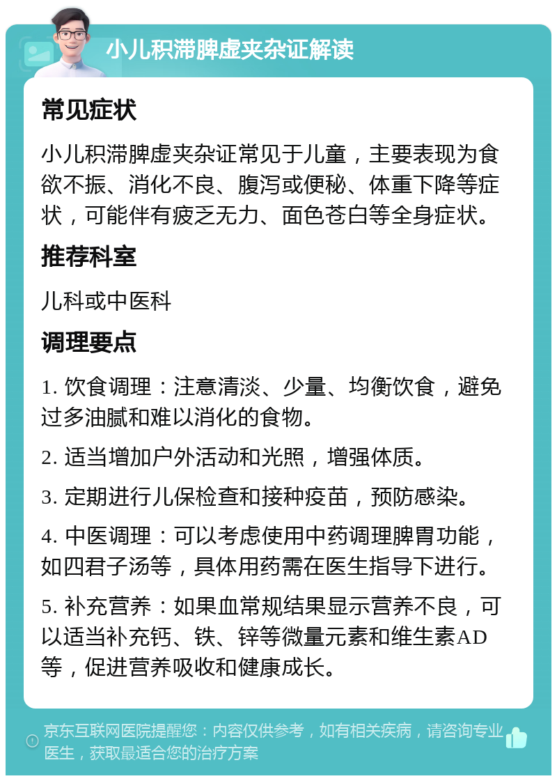 小儿积滞脾虚夹杂证解读 常见症状 小儿积滞脾虚夹杂证常见于儿童，主要表现为食欲不振、消化不良、腹泻或便秘、体重下降等症状，可能伴有疲乏无力、面色苍白等全身症状。 推荐科室 儿科或中医科 调理要点 1. 饮食调理：注意清淡、少量、均衡饮食，避免过多油腻和难以消化的食物。 2. 适当增加户外活动和光照，增强体质。 3. 定期进行儿保检查和接种疫苗，预防感染。 4. 中医调理：可以考虑使用中药调理脾胃功能，如四君子汤等，具体用药需在医生指导下进行。 5. 补充营养：如果血常规结果显示营养不良，可以适当补充钙、铁、锌等微量元素和维生素AD等，促进营养吸收和健康成长。