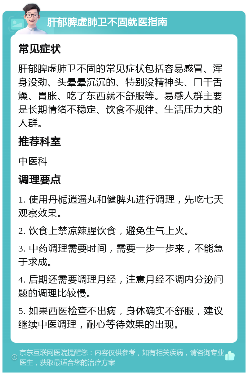 肝郁脾虚肺卫不固就医指南 常见症状 肝郁脾虚肺卫不固的常见症状包括容易感冒、浑身没劲、头晕晕沉沉的、特别没精神头、口干舌燥、胃胀、吃了东西就不舒服等。易感人群主要是长期情绪不稳定、饮食不规律、生活压力大的人群。 推荐科室 中医科 调理要点 1. 使用丹栀逍遥丸和健脾丸进行调理，先吃七天观察效果。 2. 饮食上禁凉辣腥饮食，避免生气上火。 3. 中药调理需要时间，需要一步一步来，不能急于求成。 4. 后期还需要调理月经，注意月经不调内分泌问题的调理比较慢。 5. 如果西医检查不出病，身体确实不舒服，建议继续中医调理，耐心等待效果的出现。