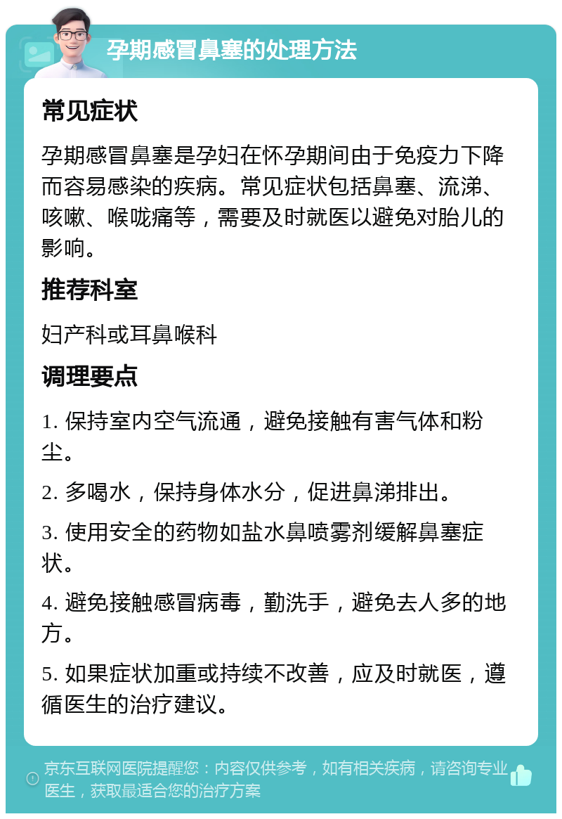 孕期感冒鼻塞的处理方法 常见症状 孕期感冒鼻塞是孕妇在怀孕期间由于免疫力下降而容易感染的疾病。常见症状包括鼻塞、流涕、咳嗽、喉咙痛等，需要及时就医以避免对胎儿的影响。 推荐科室 妇产科或耳鼻喉科 调理要点 1. 保持室内空气流通，避免接触有害气体和粉尘。 2. 多喝水，保持身体水分，促进鼻涕排出。 3. 使用安全的药物如盐水鼻喷雾剂缓解鼻塞症状。 4. 避免接触感冒病毒，勤洗手，避免去人多的地方。 5. 如果症状加重或持续不改善，应及时就医，遵循医生的治疗建议。