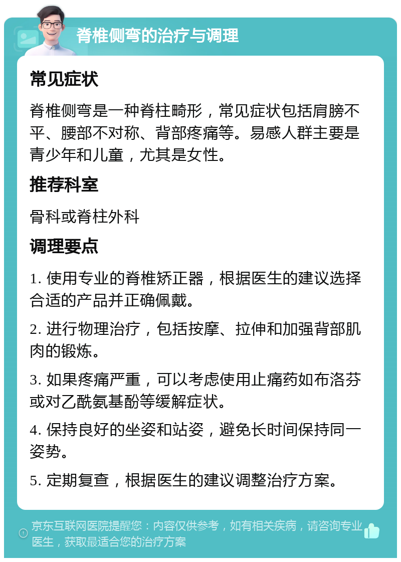 脊椎侧弯的治疗与调理 常见症状 脊椎侧弯是一种脊柱畸形，常见症状包括肩膀不平、腰部不对称、背部疼痛等。易感人群主要是青少年和儿童，尤其是女性。 推荐科室 骨科或脊柱外科 调理要点 1. 使用专业的脊椎矫正器，根据医生的建议选择合适的产品并正确佩戴。 2. 进行物理治疗，包括按摩、拉伸和加强背部肌肉的锻炼。 3. 如果疼痛严重，可以考虑使用止痛药如布洛芬或对乙酰氨基酚等缓解症状。 4. 保持良好的坐姿和站姿，避免长时间保持同一姿势。 5. 定期复查，根据医生的建议调整治疗方案。