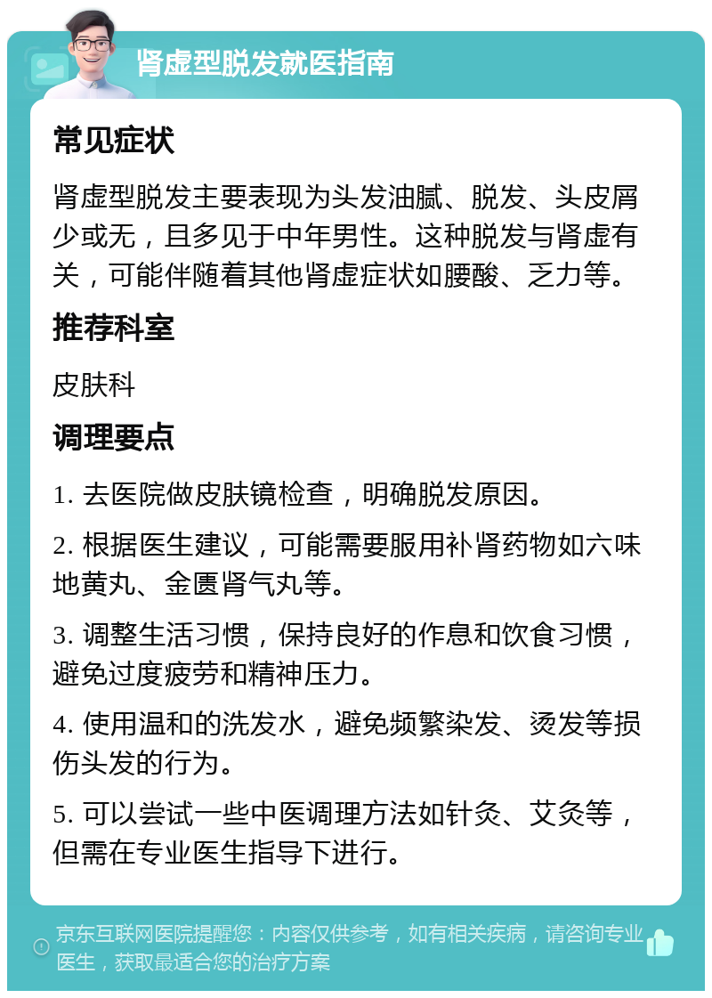 肾虚型脱发就医指南 常见症状 肾虚型脱发主要表现为头发油腻、脱发、头皮屑少或无，且多见于中年男性。这种脱发与肾虚有关，可能伴随着其他肾虚症状如腰酸、乏力等。 推荐科室 皮肤科 调理要点 1. 去医院做皮肤镜检查，明确脱发原因。 2. 根据医生建议，可能需要服用补肾药物如六味地黄丸、金匮肾气丸等。 3. 调整生活习惯，保持良好的作息和饮食习惯，避免过度疲劳和精神压力。 4. 使用温和的洗发水，避免频繁染发、烫发等损伤头发的行为。 5. 可以尝试一些中医调理方法如针灸、艾灸等，但需在专业医生指导下进行。