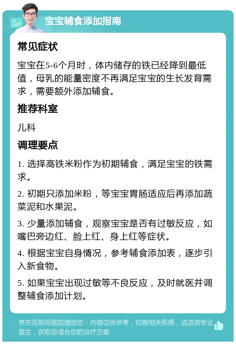 宝宝辅食添加指南 常见症状 宝宝在5-6个月时，体内储存的铁已经降到最低值，母乳的能量密度不再满足宝宝的生长发育需求，需要额外添加辅食。 推荐科室 儿科 调理要点 1. 选择高铁米粉作为初期辅食，满足宝宝的铁需求。 2. 初期只添加米粉，等宝宝胃肠适应后再添加蔬菜泥和水果泥。 3. 少量添加辅食，观察宝宝是否有过敏反应，如嘴巴旁边红、脸上红、身上红等症状。 4. 根据宝宝自身情况，参考辅食添加表，逐步引入新食物。 5. 如果宝宝出现过敏等不良反应，及时就医并调整辅食添加计划。