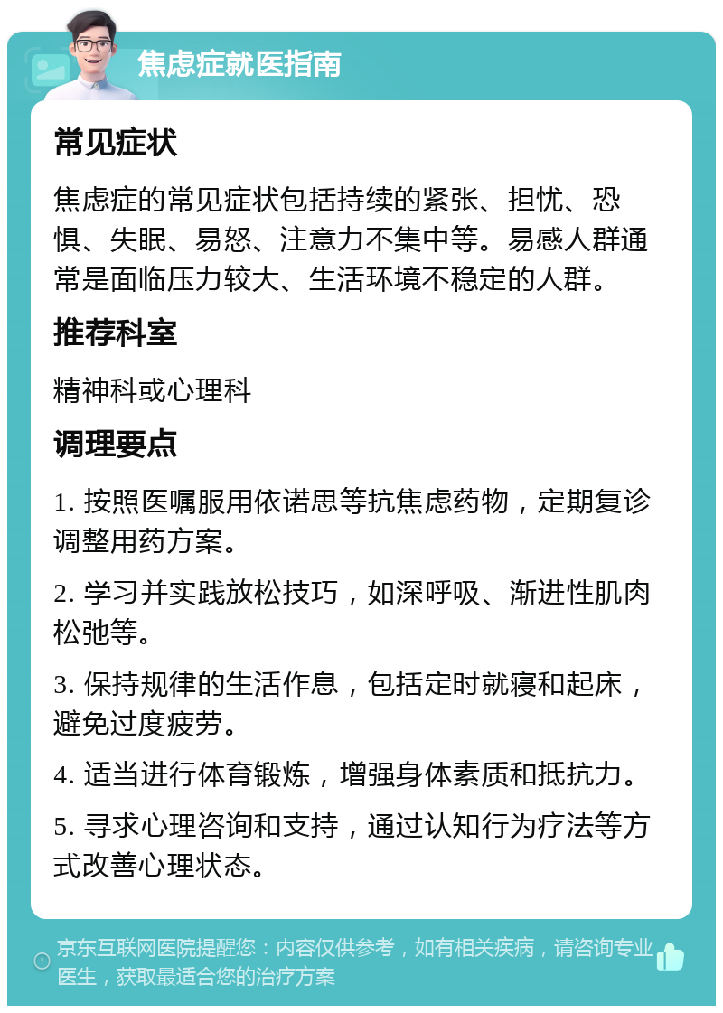 焦虑症就医指南 常见症状 焦虑症的常见症状包括持续的紧张、担忧、恐惧、失眠、易怒、注意力不集中等。易感人群通常是面临压力较大、生活环境不稳定的人群。 推荐科室 精神科或心理科 调理要点 1. 按照医嘱服用依诺思等抗焦虑药物，定期复诊调整用药方案。 2. 学习并实践放松技巧，如深呼吸、渐进性肌肉松弛等。 3. 保持规律的生活作息，包括定时就寝和起床，避免过度疲劳。 4. 适当进行体育锻炼，增强身体素质和抵抗力。 5. 寻求心理咨询和支持，通过认知行为疗法等方式改善心理状态。