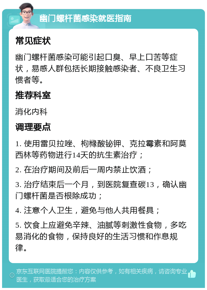 幽门螺杆菌感染就医指南 常见症状 幽门螺杆菌感染可能引起口臭、早上口苦等症状，易感人群包括长期接触感染者、不良卫生习惯者等。 推荐科室 消化内科 调理要点 1. 使用雷贝拉唑、枸橼酸铋钾、克拉霉素和阿莫西林等药物进行14天的抗生素治疗； 2. 在治疗期间及前后一周内禁止饮酒； 3. 治疗结束后一个月，到医院复查碳13，确认幽门螺杆菌是否根除成功； 4. 注意个人卫生，避免与他人共用餐具； 5. 饮食上应避免辛辣、油腻等刺激性食物，多吃易消化的食物，保持良好的生活习惯和作息规律。