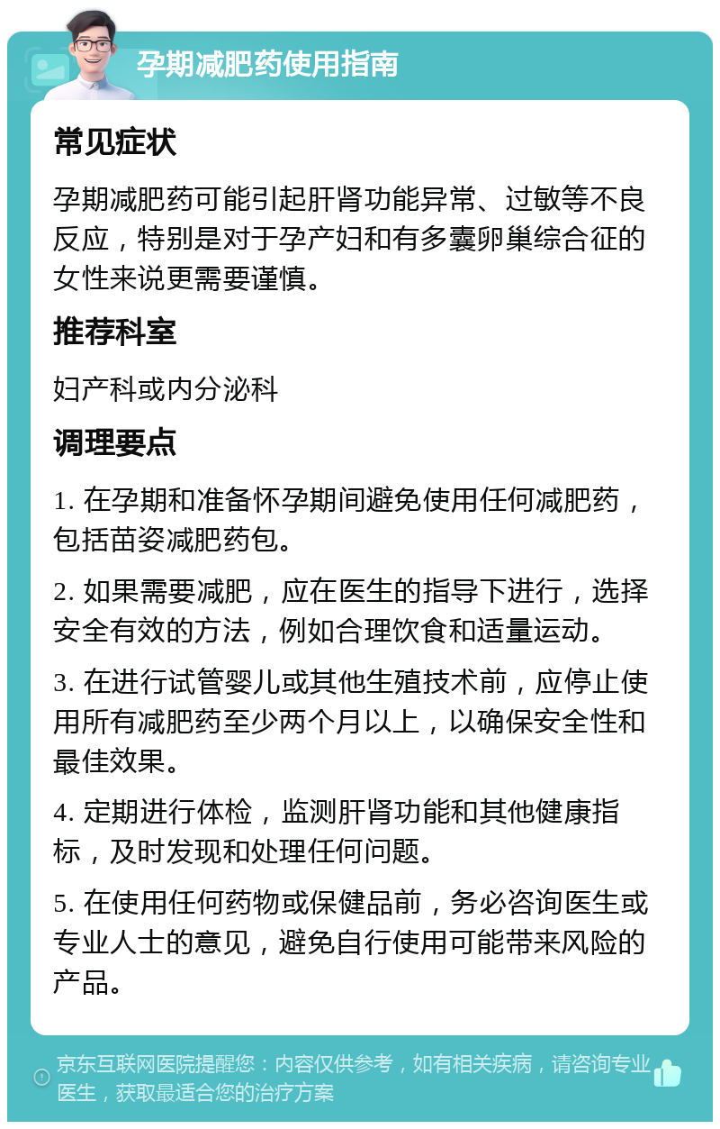 孕期减肥药使用指南 常见症状 孕期减肥药可能引起肝肾功能异常、过敏等不良反应，特别是对于孕产妇和有多囊卵巢综合征的女性来说更需要谨慎。 推荐科室 妇产科或内分泌科 调理要点 1. 在孕期和准备怀孕期间避免使用任何减肥药，包括苗姿减肥药包。 2. 如果需要减肥，应在医生的指导下进行，选择安全有效的方法，例如合理饮食和适量运动。 3. 在进行试管婴儿或其他生殖技术前，应停止使用所有减肥药至少两个月以上，以确保安全性和最佳效果。 4. 定期进行体检，监测肝肾功能和其他健康指标，及时发现和处理任何问题。 5. 在使用任何药物或保健品前，务必咨询医生或专业人士的意见，避免自行使用可能带来风险的产品。