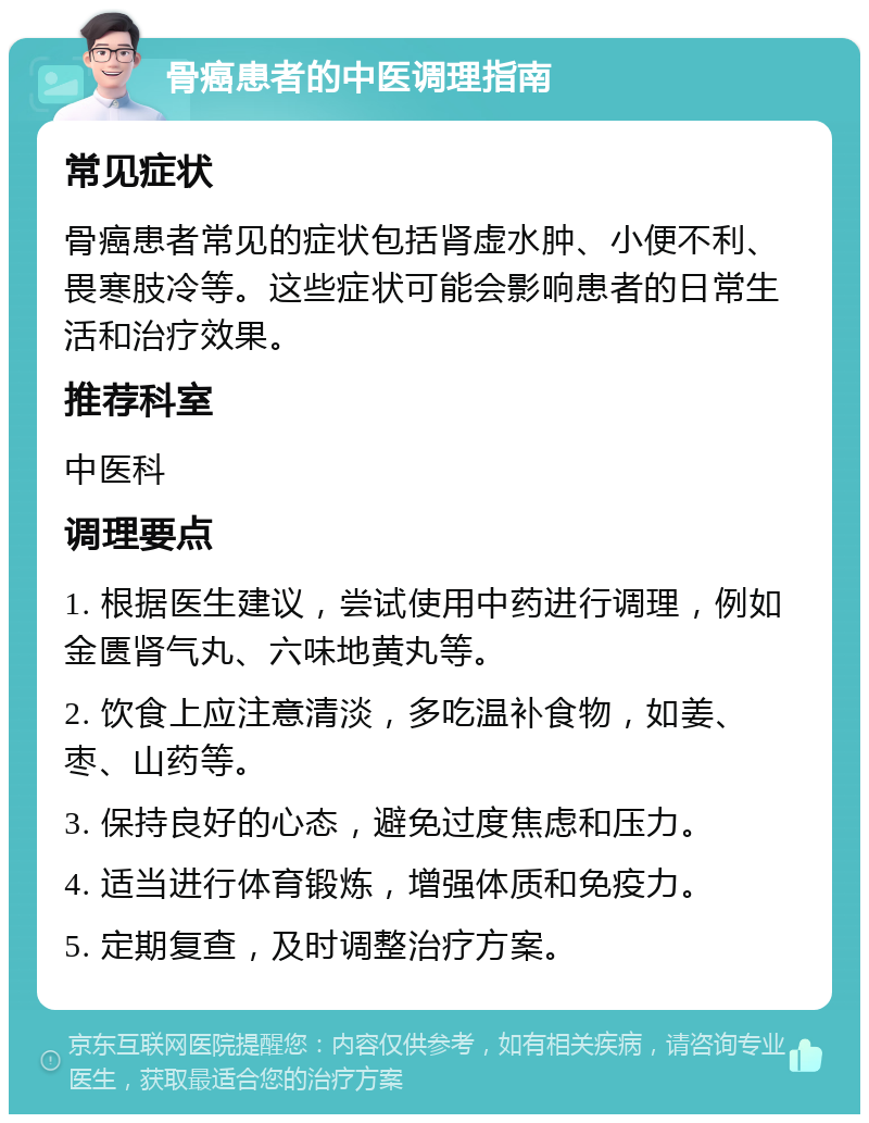 骨癌患者的中医调理指南 常见症状 骨癌患者常见的症状包括肾虚水肿、小便不利、畏寒肢冷等。这些症状可能会影响患者的日常生活和治疗效果。 推荐科室 中医科 调理要点 1. 根据医生建议，尝试使用中药进行调理，例如金匮肾气丸、六味地黄丸等。 2. 饮食上应注意清淡，多吃温补食物，如姜、枣、山药等。 3. 保持良好的心态，避免过度焦虑和压力。 4. 适当进行体育锻炼，增强体质和免疫力。 5. 定期复查，及时调整治疗方案。