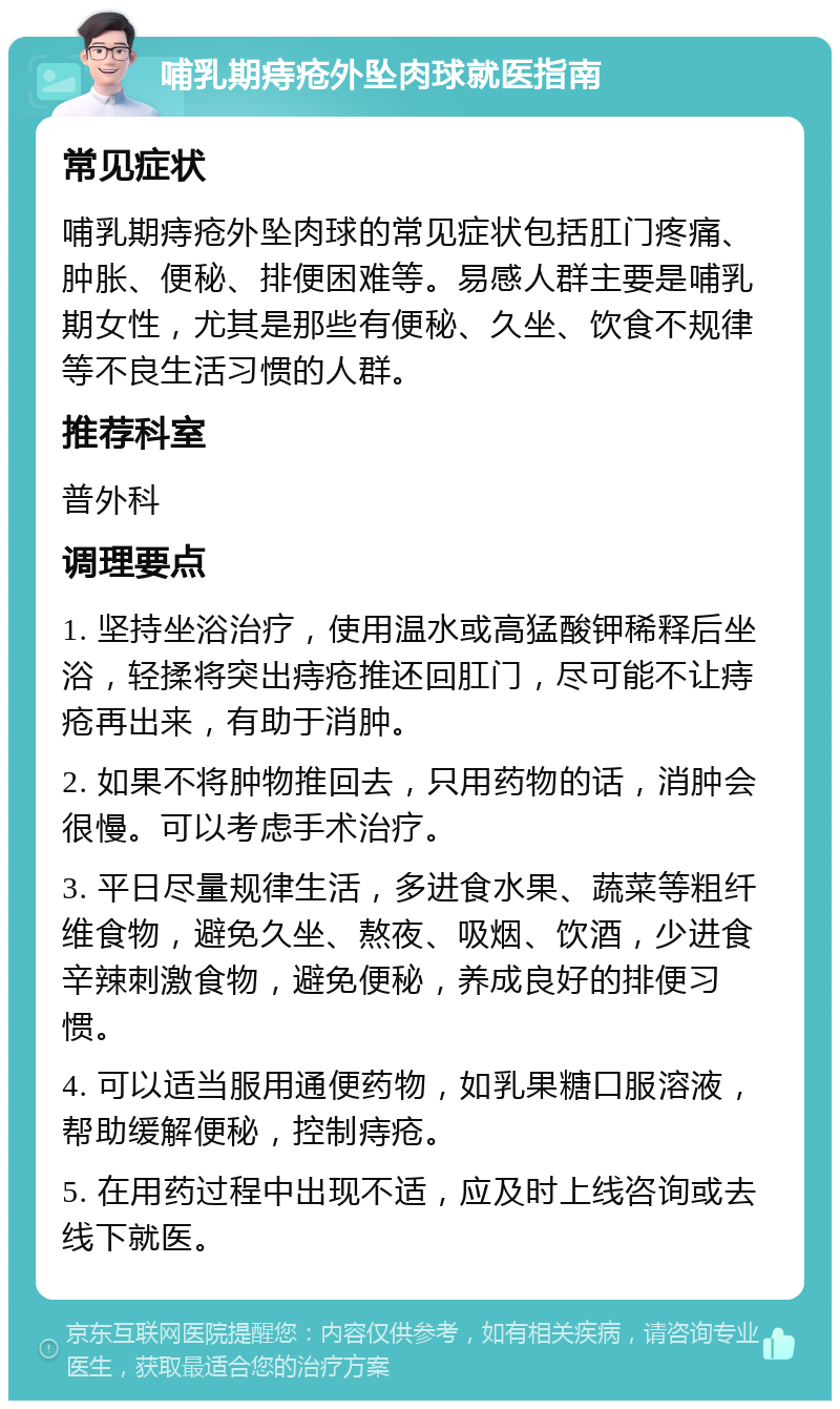 哺乳期痔疮外坠肉球就医指南 常见症状 哺乳期痔疮外坠肉球的常见症状包括肛门疼痛、肿胀、便秘、排便困难等。易感人群主要是哺乳期女性，尤其是那些有便秘、久坐、饮食不规律等不良生活习惯的人群。 推荐科室 普外科 调理要点 1. 坚持坐浴治疗，使用温水或高猛酸钾稀释后坐浴，轻揉将突出痔疮推还回肛门，尽可能不让痔疮再出来，有助于消肿。 2. 如果不将肿物推回去，只用药物的话，消肿会很慢。可以考虑手术治疗。 3. 平日尽量规律生活，多进食水果、蔬菜等粗纤维食物，避免久坐、熬夜、吸烟、饮酒，少进食辛辣刺激食物，避免便秘，养成良好的排便习惯。 4. 可以适当服用通便药物，如乳果糖口服溶液，帮助缓解便秘，控制痔疮。 5. 在用药过程中出现不适，应及时上线咨询或去线下就医。