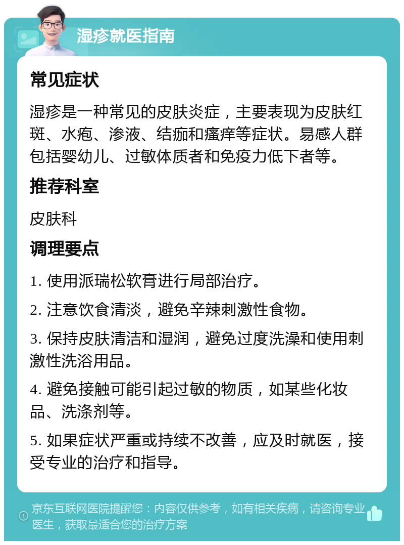 湿疹就医指南 常见症状 湿疹是一种常见的皮肤炎症，主要表现为皮肤红斑、水疱、渗液、结痂和瘙痒等症状。易感人群包括婴幼儿、过敏体质者和免疫力低下者等。 推荐科室 皮肤科 调理要点 1. 使用派瑞松软膏进行局部治疗。 2. 注意饮食清淡，避免辛辣刺激性食物。 3. 保持皮肤清洁和湿润，避免过度洗澡和使用刺激性洗浴用品。 4. 避免接触可能引起过敏的物质，如某些化妆品、洗涤剂等。 5. 如果症状严重或持续不改善，应及时就医，接受专业的治疗和指导。