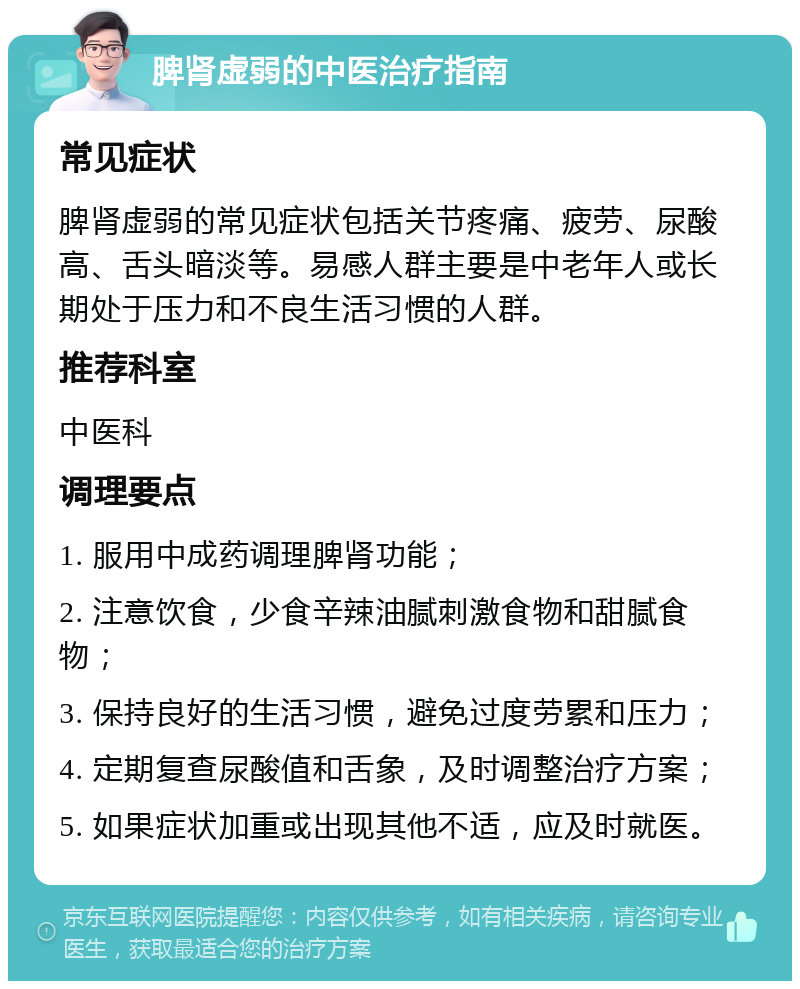 脾肾虚弱的中医治疗指南 常见症状 脾肾虚弱的常见症状包括关节疼痛、疲劳、尿酸高、舌头暗淡等。易感人群主要是中老年人或长期处于压力和不良生活习惯的人群。 推荐科室 中医科 调理要点 1. 服用中成药调理脾肾功能； 2. 注意饮食，少食辛辣油腻刺激食物和甜腻食物； 3. 保持良好的生活习惯，避免过度劳累和压力； 4. 定期复查尿酸值和舌象，及时调整治疗方案； 5. 如果症状加重或出现其他不适，应及时就医。