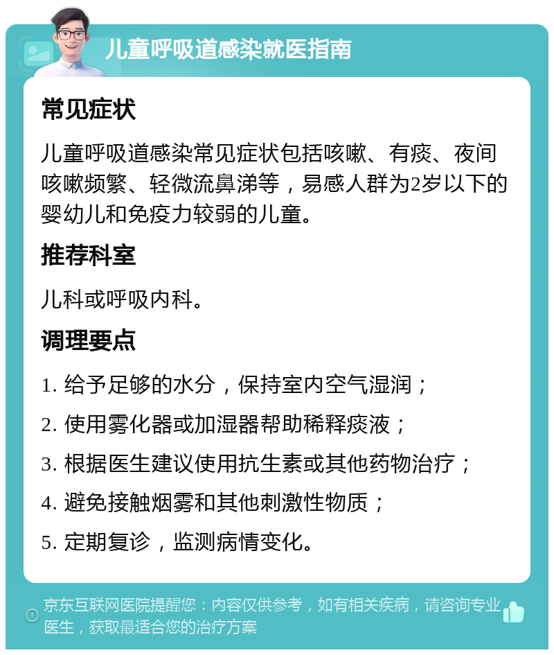 儿童呼吸道感染就医指南 常见症状 儿童呼吸道感染常见症状包括咳嗽、有痰、夜间咳嗽频繁、轻微流鼻涕等，易感人群为2岁以下的婴幼儿和免疫力较弱的儿童。 推荐科室 儿科或呼吸内科。 调理要点 1. 给予足够的水分，保持室内空气湿润； 2. 使用雾化器或加湿器帮助稀释痰液； 3. 根据医生建议使用抗生素或其他药物治疗； 4. 避免接触烟雾和其他刺激性物质； 5. 定期复诊，监测病情变化。