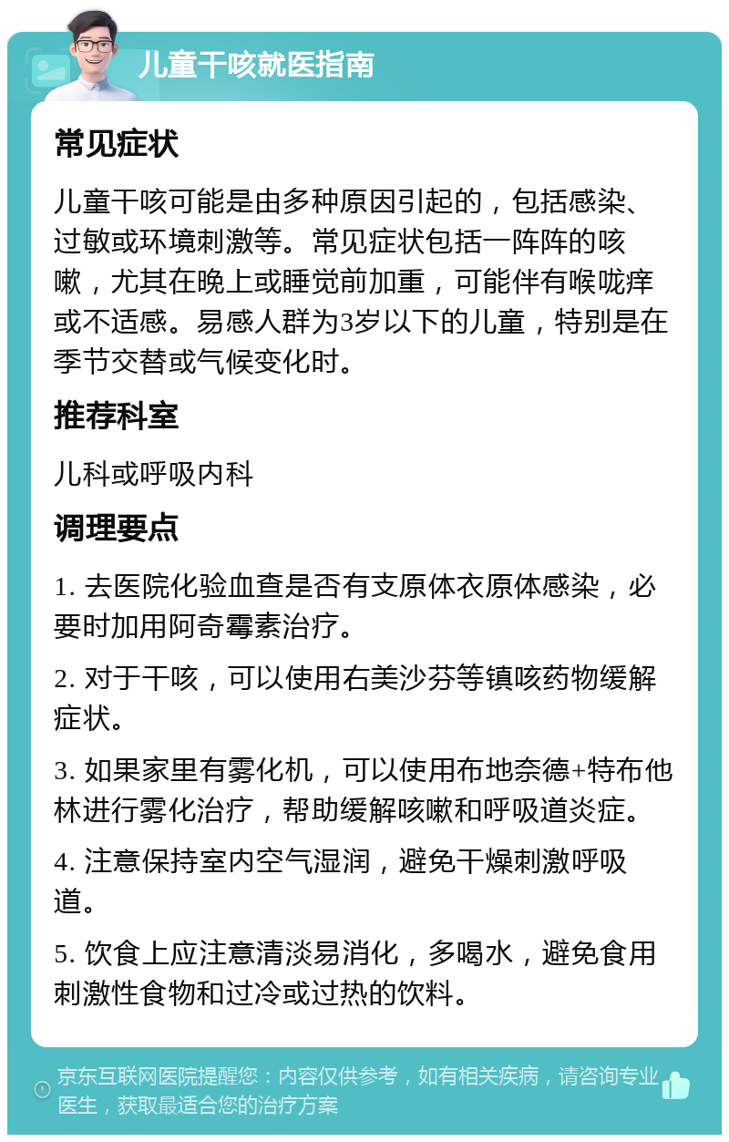 儿童干咳就医指南 常见症状 儿童干咳可能是由多种原因引起的，包括感染、过敏或环境刺激等。常见症状包括一阵阵的咳嗽，尤其在晚上或睡觉前加重，可能伴有喉咙痒或不适感。易感人群为3岁以下的儿童，特别是在季节交替或气候变化时。 推荐科室 儿科或呼吸内科 调理要点 1. 去医院化验血查是否有支原体衣原体感染，必要时加用阿奇霉素治疗。 2. 对于干咳，可以使用右美沙芬等镇咳药物缓解症状。 3. 如果家里有雾化机，可以使用布地奈德+特布他林进行雾化治疗，帮助缓解咳嗽和呼吸道炎症。 4. 注意保持室内空气湿润，避免干燥刺激呼吸道。 5. 饮食上应注意清淡易消化，多喝水，避免食用刺激性食物和过冷或过热的饮料。