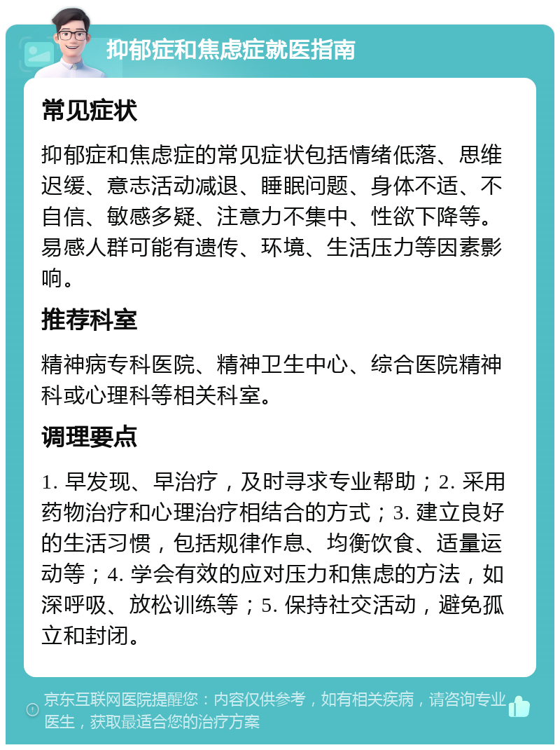 抑郁症和焦虑症就医指南 常见症状 抑郁症和焦虑症的常见症状包括情绪低落、思维迟缓、意志活动减退、睡眠问题、身体不适、不自信、敏感多疑、注意力不集中、性欲下降等。易感人群可能有遗传、环境、生活压力等因素影响。 推荐科室 精神病专科医院、精神卫生中心、综合医院精神科或心理科等相关科室。 调理要点 1. 早发现、早治疗，及时寻求专业帮助；2. 采用药物治疗和心理治疗相结合的方式；3. 建立良好的生活习惯，包括规律作息、均衡饮食、适量运动等；4. 学会有效的应对压力和焦虑的方法，如深呼吸、放松训练等；5. 保持社交活动，避免孤立和封闭。