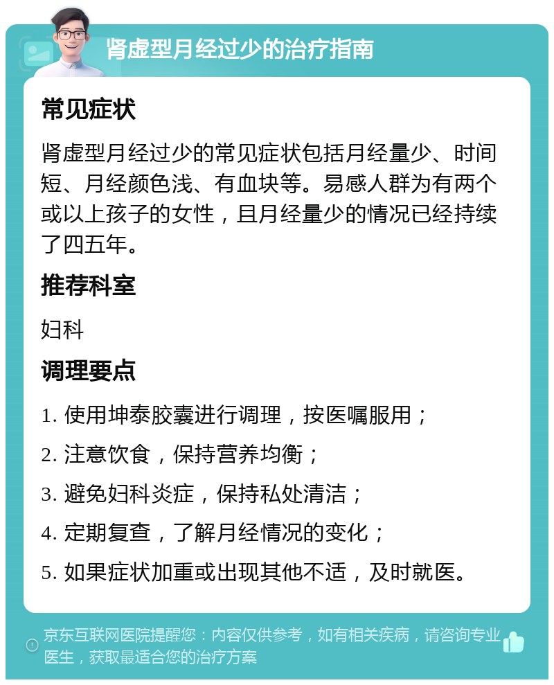 肾虚型月经过少的治疗指南 常见症状 肾虚型月经过少的常见症状包括月经量少、时间短、月经颜色浅、有血块等。易感人群为有两个或以上孩子的女性，且月经量少的情况已经持续了四五年。 推荐科室 妇科 调理要点 1. 使用坤泰胶囊进行调理，按医嘱服用； 2. 注意饮食，保持营养均衡； 3. 避免妇科炎症，保持私处清洁； 4. 定期复查，了解月经情况的变化； 5. 如果症状加重或出现其他不适，及时就医。