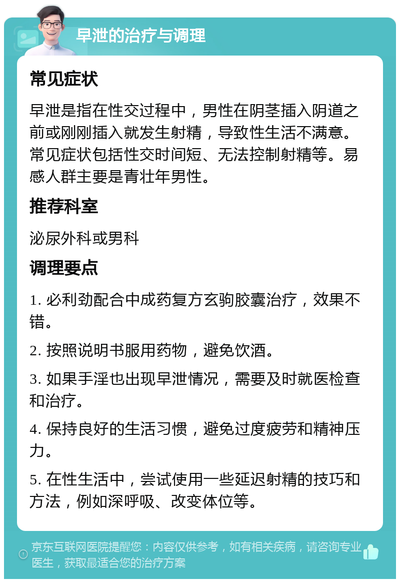 早泄的治疗与调理 常见症状 早泄是指在性交过程中，男性在阴茎插入阴道之前或刚刚插入就发生射精，导致性生活不满意。常见症状包括性交时间短、无法控制射精等。易感人群主要是青壮年男性。 推荐科室 泌尿外科或男科 调理要点 1. 必利劲配合中成药复方玄驹胶囊治疗，效果不错。 2. 按照说明书服用药物，避免饮酒。 3. 如果手淫也出现早泄情况，需要及时就医检查和治疗。 4. 保持良好的生活习惯，避免过度疲劳和精神压力。 5. 在性生活中，尝试使用一些延迟射精的技巧和方法，例如深呼吸、改变体位等。