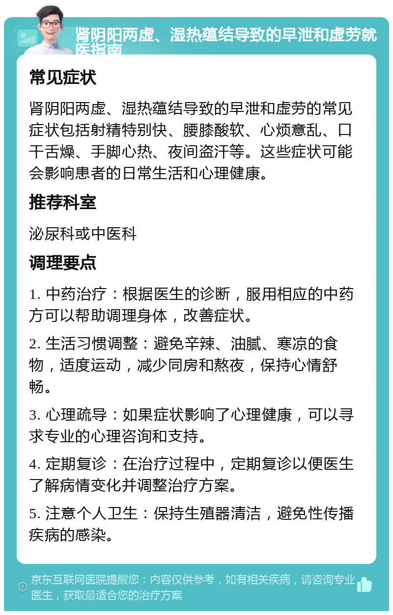 肾阴阳两虚、湿热蕴结导致的早泄和虚劳就医指南 常见症状 肾阴阳两虚、湿热蕴结导致的早泄和虚劳的常见症状包括射精特别快、腰膝酸软、心烦意乱、口干舌燥、手脚心热、夜间盗汗等。这些症状可能会影响患者的日常生活和心理健康。 推荐科室 泌尿科或中医科 调理要点 1. 中药治疗：根据医生的诊断，服用相应的中药方可以帮助调理身体，改善症状。 2. 生活习惯调整：避免辛辣、油腻、寒凉的食物，适度运动，减少同房和熬夜，保持心情舒畅。 3. 心理疏导：如果症状影响了心理健康，可以寻求专业的心理咨询和支持。 4. 定期复诊：在治疗过程中，定期复诊以便医生了解病情变化并调整治疗方案。 5. 注意个人卫生：保持生殖器清洁，避免性传播疾病的感染。