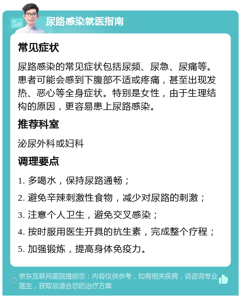 尿路感染就医指南 常见症状 尿路感染的常见症状包括尿频、尿急、尿痛等。患者可能会感到下腹部不适或疼痛，甚至出现发热、恶心等全身症状。特别是女性，由于生理结构的原因，更容易患上尿路感染。 推荐科室 泌尿外科或妇科 调理要点 1. 多喝水，保持尿路通畅； 2. 避免辛辣刺激性食物，减少对尿路的刺激； 3. 注意个人卫生，避免交叉感染； 4. 按时服用医生开具的抗生素，完成整个疗程； 5. 加强锻炼，提高身体免疫力。