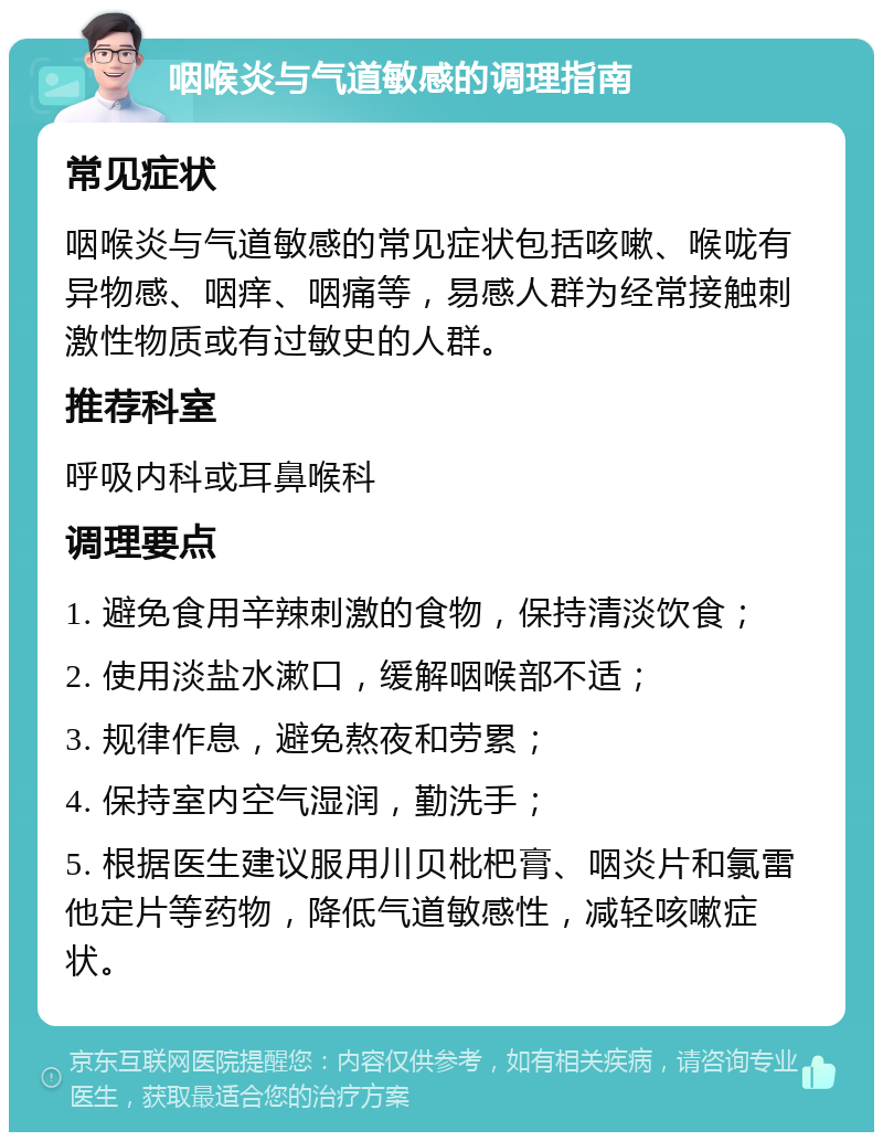 咽喉炎与气道敏感的调理指南 常见症状 咽喉炎与气道敏感的常见症状包括咳嗽、喉咙有异物感、咽痒、咽痛等，易感人群为经常接触刺激性物质或有过敏史的人群。 推荐科室 呼吸内科或耳鼻喉科 调理要点 1. 避免食用辛辣刺激的食物，保持清淡饮食； 2. 使用淡盐水漱口，缓解咽喉部不适； 3. 规律作息，避免熬夜和劳累； 4. 保持室内空气湿润，勤洗手； 5. 根据医生建议服用川贝枇杷膏、咽炎片和氯雷他定片等药物，降低气道敏感性，减轻咳嗽症状。