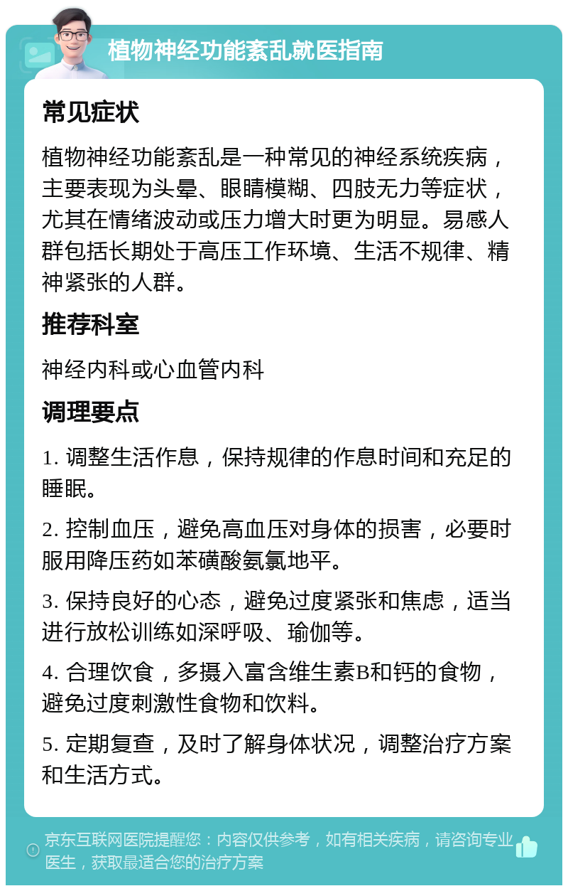 植物神经功能紊乱就医指南 常见症状 植物神经功能紊乱是一种常见的神经系统疾病，主要表现为头晕、眼睛模糊、四肢无力等症状，尤其在情绪波动或压力增大时更为明显。易感人群包括长期处于高压工作环境、生活不规律、精神紧张的人群。 推荐科室 神经内科或心血管内科 调理要点 1. 调整生活作息，保持规律的作息时间和充足的睡眠。 2. 控制血压，避免高血压对身体的损害，必要时服用降压药如苯磺酸氨氯地平。 3. 保持良好的心态，避免过度紧张和焦虑，适当进行放松训练如深呼吸、瑜伽等。 4. 合理饮食，多摄入富含维生素B和钙的食物，避免过度刺激性食物和饮料。 5. 定期复查，及时了解身体状况，调整治疗方案和生活方式。