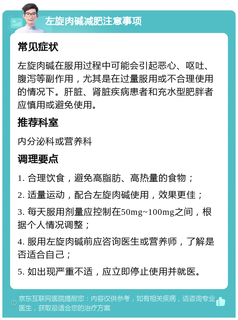 左旋肉碱减肥注意事项 常见症状 左旋肉碱在服用过程中可能会引起恶心、呕吐、腹泻等副作用，尤其是在过量服用或不合理使用的情况下。肝脏、肾脏疾病患者和充水型肥胖者应慎用或避免使用。 推荐科室 内分泌科或营养科 调理要点 1. 合理饮食，避免高脂肪、高热量的食物； 2. 适量运动，配合左旋肉碱使用，效果更佳； 3. 每天服用剂量应控制在50mg~100mg之间，根据个人情况调整； 4. 服用左旋肉碱前应咨询医生或营养师，了解是否适合自己； 5. 如出现严重不适，应立即停止使用并就医。