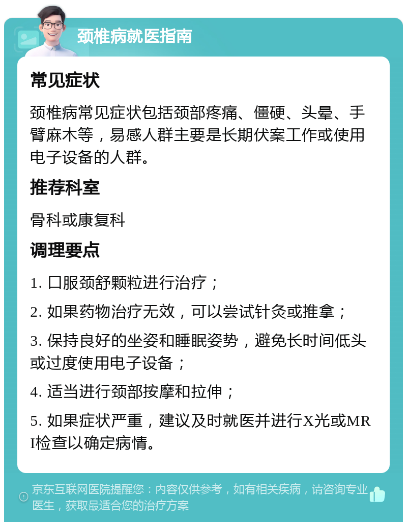 颈椎病就医指南 常见症状 颈椎病常见症状包括颈部疼痛、僵硬、头晕、手臂麻木等，易感人群主要是长期伏案工作或使用电子设备的人群。 推荐科室 骨科或康复科 调理要点 1. 口服颈舒颗粒进行治疗； 2. 如果药物治疗无效，可以尝试针灸或推拿； 3. 保持良好的坐姿和睡眠姿势，避免长时间低头或过度使用电子设备； 4. 适当进行颈部按摩和拉伸； 5. 如果症状严重，建议及时就医并进行X光或MRI检查以确定病情。