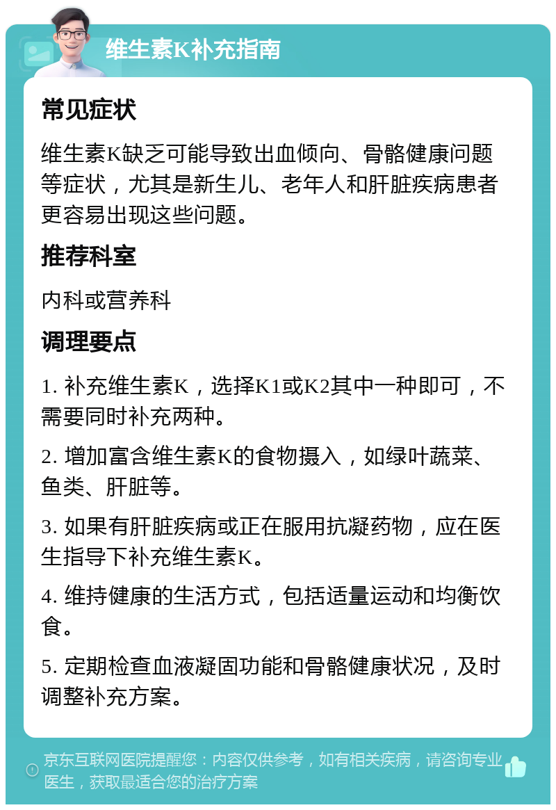 维生素K补充指南 常见症状 维生素K缺乏可能导致出血倾向、骨骼健康问题等症状，尤其是新生儿、老年人和肝脏疾病患者更容易出现这些问题。 推荐科室 内科或营养科 调理要点 1. 补充维生素K，选择K1或K2其中一种即可，不需要同时补充两种。 2. 增加富含维生素K的食物摄入，如绿叶蔬菜、鱼类、肝脏等。 3. 如果有肝脏疾病或正在服用抗凝药物，应在医生指导下补充维生素K。 4. 维持健康的生活方式，包括适量运动和均衡饮食。 5. 定期检查血液凝固功能和骨骼健康状况，及时调整补充方案。