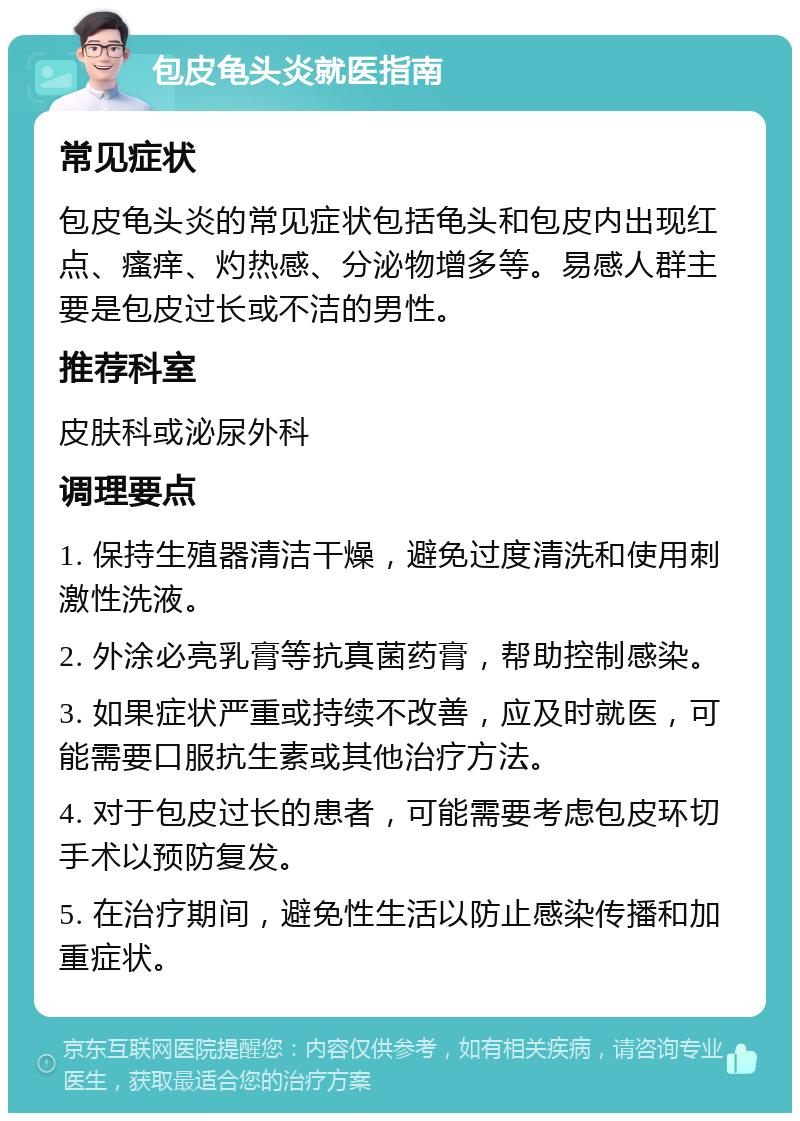 包皮龟头炎就医指南 常见症状 包皮龟头炎的常见症状包括龟头和包皮内出现红点、瘙痒、灼热感、分泌物增多等。易感人群主要是包皮过长或不洁的男性。 推荐科室 皮肤科或泌尿外科 调理要点 1. 保持生殖器清洁干燥，避免过度清洗和使用刺激性洗液。 2. 外涂必亮乳膏等抗真菌药膏，帮助控制感染。 3. 如果症状严重或持续不改善，应及时就医，可能需要口服抗生素或其他治疗方法。 4. 对于包皮过长的患者，可能需要考虑包皮环切手术以预防复发。 5. 在治疗期间，避免性生活以防止感染传播和加重症状。